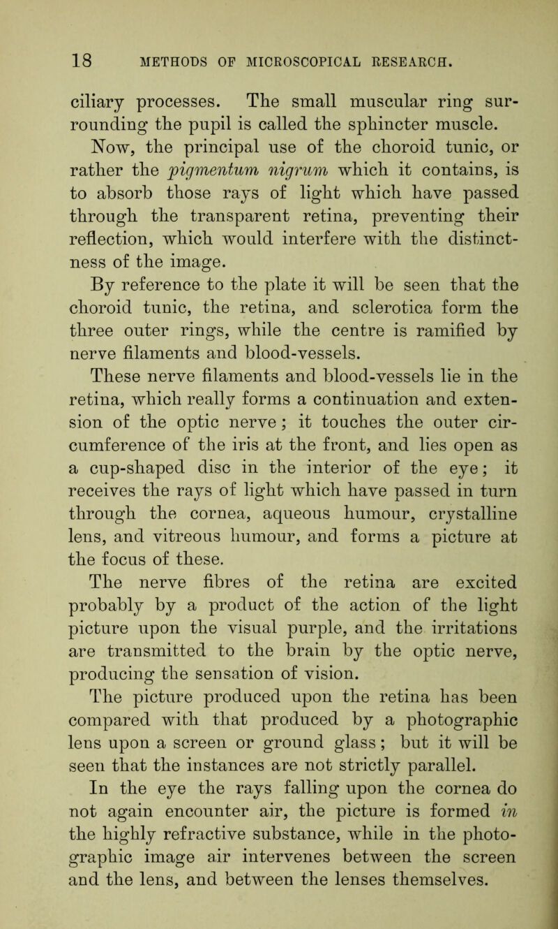 ciliary processes. The small muscular ring sur- rounding the pupil is called the sphincter muscle. Now, the principal use of the choroid tunic, or rather the jpigmentum nigrum which it contains, is to absorb those rays of light which have passed through the transparent retina, preventing their reflection, which would interfere with the distinct- ness of the image. By reference to the plate it will be seen that the choroid tunic, the retina, and sclerotica form the three outer rings, while the centre is ramified by nerve filaments and blood-vessels. These nerve filaments and blood-vessels lie in the retina, which really forms a continuation and exten- sion of the optic nerve; it touches the outer cir- cumference of the iris at the front, and lies open as a cup-shaped disc in the interior of the eye; it receives the rays of light which have passed in turn through the cornea, aqueous humour, crystalline lens, and vitreous humour, and forms a picture at the focus of these. The nerve fibres of the retina are excited probably by a product of the action of the light picture upon the visual purple, and the irritations are transmitted to the brain by the optic nerve, producing the sensation of vision. The picture produced upon the retina has been compared with that produced by a photographic lens upon a screen or ground glass; but it will be seen that the instances are not strictly parallel. In the eye the rays falling upon the cornea do not again encounter air, the picture is formed in the highly refractive substance, while in the photo- graphic image air intervenes between the screen and the lens, and between the lenses themselves.