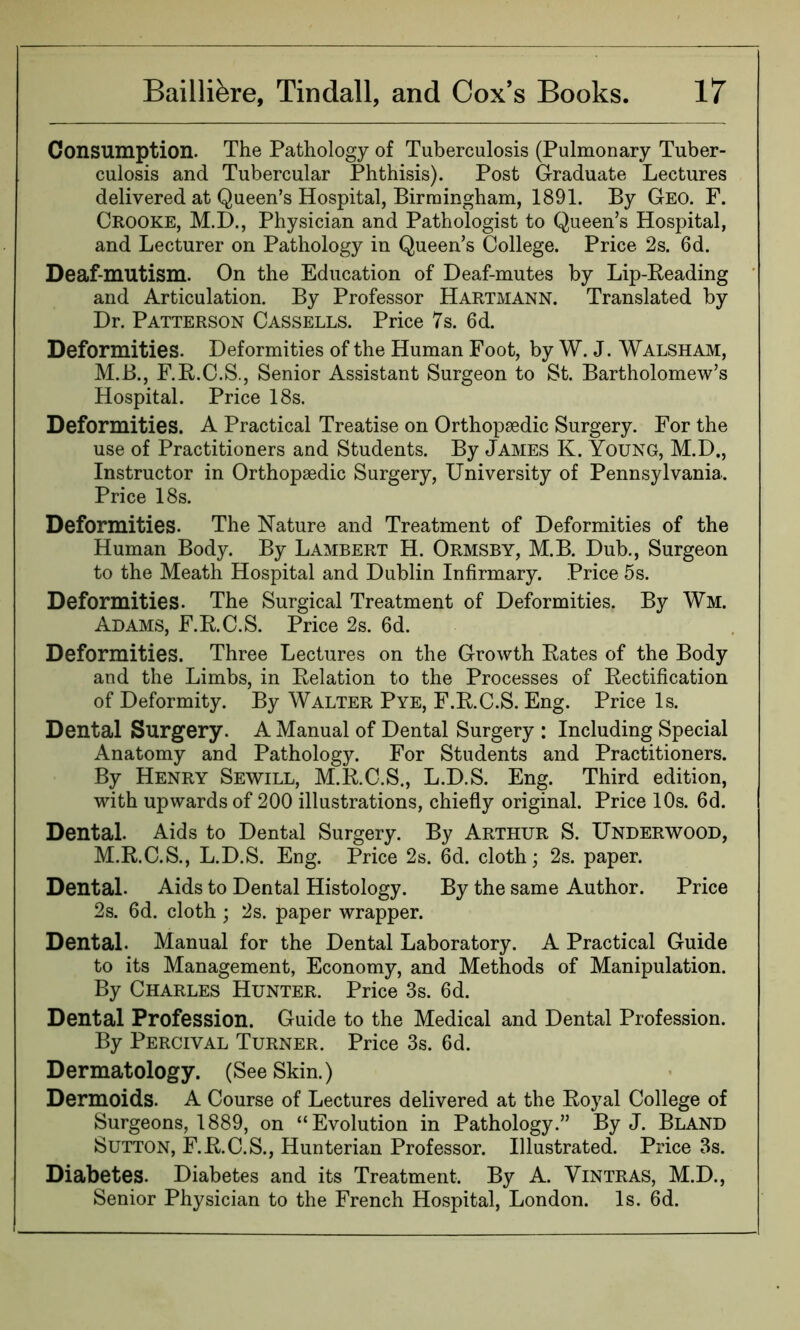 Consumption. The Pathology of Tuberculosis (Pulmonary Tuber- culosis and Tubercular Phthisis). Post Graduate Lectures delivered at Queen’s Hospital, Birmingham, 1891. By Geo. F. Crooke, M.D., Physician and Pathologist to Queen’s Hospital, and Lecturer on Pathology in Queen’s College. Price 2s. 6d. Deaf-mutism. On the Education of Deaf-mutes by Lip-Reading and Articulation. By Professor Hartmann. Translated by Dr. Patterson Cassells. Price 7s. 6d. Deformities. Deformities of the Human Foot, by W. J. Walsham, M.B., F.R.C.S., Senior Assistant Surgeon to St. Bartholomew’s Hospital. Price 18s. Deformities. A Practical Treatise on Orthopaedic Surgery. For the use of Practitioners and Students. By James K. Young, M.D., Instructor in Orthopaedic Surgery, University of Pennsylvania. Price 18s. Deformities. The Nature and Treatment of Deformities of the Human Body. By Lambert H. Ormsby, M.B. Dub., Surgeon to the Meath Hospital and Dublin Infirmary. Price 5s. Deformities. The Surgical Treatment of Deformities. By Wm. Adams, F.R.C.S. Price 2s. 6d. Deformities. Three Lectures on the Growth Rates of the Body and the Limbs, in Relation to the Processes of Rectification of Deformity. By Walter Pye, F.R.C.S. Eng. Price Is. Dental Surgery. A Manual of Dental Surgery : Including Special Anatomy and Pathology. For Students and Practitioners. By Henry Sewill, M.R.C.S., L.D.S. Eng. Third edition, with upwards of 200 illustrations, chiefly original. Price 10s. 6d. Dental. Aids to Dental Surgery. By Arthur S. Underwood, M.R.C.S., L.D.S. Eng. Price 2s. 6d. cloth; 2s. paper. Dental. Aids to Dental Histology. By the same Author. Price 2s. 6d. cloth ; 2s. paper wrapper. Dental. Manual for the Dental Laboratory. A Practical Guide to its Management, Economy, and Methods of Manipulation. By Charles Hunter. Price 3s. 6d. Dental Profession. Guide to the Medical and Dental Profession. By Perciyal Turner. Price 3s. 6d. Dermatology. (See Skin.) Dermoids. A Course of Lectures delivered at the Royal College of Surgeons, 1889, on “Evolution in Pathology.” By J. Bland Sutton, F.R.C.S., Hunterian Professor. Illustrated. Price 3s. Diabetes. Diabetes and its Treatment. By A. Vintras, M.D., Senior Physician to the French Hospital, London. Is. 6d.