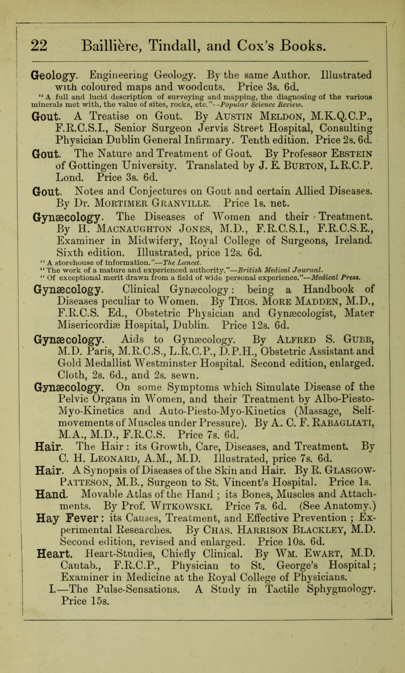 Geology. Engineering Geology. By the same Author. Illustrated with coloured maps and woodcuts. Price 3s. 6d. “A full and lucid description of surveying and mapping, the diagnosing of the various minerals met with, the value of sites, rocks, etc.”—Popular Science Review. Gout. A Treatise on Gout. By Austin Meldon, M.K.Q.C.P., F.R.C.S.I., Senior Surgeon Jervis Street Hospital, Consulting Physician Dublin General Infirmary. Tenth edition. Price 2s. 6d. Gout. The Nature and Treatment of Gout. By Professor Ebstein of Gottingen University. Translated by J. E. Burton, L.R.C.P. Lond. Price 3s. 6d. Gout. Notes and Conjectures on Gout and certain Allied Diseases. By Dr. Mortimer Granville. Price Is. net. Gynaecology. The Diseases of Women and their Treatment. By H. Macnaughton Jones, M.D., F.R.C.S.I., F.R.C.S.E., Examiner in Midwifery, Royal College of Surgeons, Ireland. j Sixth edition. Illustrated, price 12s. 6d. “ A storehouse of information.”—The Lancet. “ The work of a mature and experienced authority.”—British Medical Journal. “ Of exceptional merit drawn from a field of wide personal experience.”—Medical Press. Gynaecology. Clinical Gynaecology: being a Handbook of j Diseases peculiar to Women. By Thos. More Madden, M.D., F.R.C.S. Ed., Obstetric Physician and Gynaecologist, Mater Misericordiae Hospital, Dublin. Price 12s. 6d. Gynaecology. Aids to Gynaecology. By Alfred S. Gubb, M.D. Paris, M.R.C.S., L.R.C.P., D.P.H., Obstetric Assistant and Gold Medallist Westminster Hospital. Second edition, enlarged. Cloth, 2s. 6d., and 2s. sewn. Gynaecology. On some Symptoms which Simulate Disease of the Pelvic Organs in Women, and their Treatment by Albo-Piesto- Myo-Kinetics and Auto-Piesto-Myo-Kinetics (Massage, Self- movements of Muscles under Pressure). By A. C. F. Rabagliati, M.A., M.D., F.R.C.S. Price 7s. 6d. Hair. The Hair : its Growth, Care, Diseases, and Treatment. By C. H. Leonard, A.M., M.D. Illustrated, price 7s. 6d. Hair. A Synopsis of Diseases of the Skin and Hair. By R. Glasgow- Patteson, M.B., Surgeon to St. Vincent’s Hospital. Price Is. Hand. Movable Atlas of the Hand ; its Bones, Muscles and Attach- ments. By Prof. Witkowski. Price 7s. 6d. (See Anatomy.) i Hay Fever: its Causes, Treatment, and Effective Prevention ; Ex- perimental Researches. By Chas. Harrison Blackley, M.D. Second edition, revised and enlarged. Price 10s. 6d. Heart. Heart-Studies, Chiefly Clinical. By Wm. Ewart, M.D. Cantab., F.R.C.P., Physician to St. George’s Hospital; Examiner in Medicine at the Royal College of Physicians. I.—The Pulse-Sensations. A Study in Tactile Sphygmology. Price 15s.
