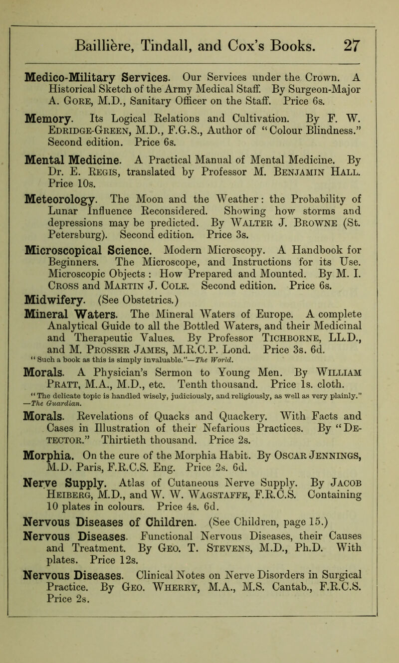 Medico-Military Services. Our Services under the Crown. A Historical Sketch of the Army Medical Staff. By Surgeon-Major A. Gore, M.D., Sanitary Officer on the Staff. Price 6s. Memory. Its Logical Relations and Cultivation. By F. W. Edridge-Green, M.D., F.G.S., Author of “Colour Blindness.” Second edition. Price 6s. Mental Medicine. A Practical Manual of Mental Medicine. By Dr. E. Regis, translated by Professor M. Benjamin Hall. Price 10s. Meteorology. The Moon and the Weather: the Probability of Lunar Influence Reconsidered. Showing how storms and depressions may be predicted. By Walter J. Browne (St. Petersburg). Second edition. Price 3s. Microscopical Science. Modern Microscopy. A Handbook for Beginners. The Microscope, and Instructions for its Use. Microscopic Objects : How Prepared and Mounted. By M. I. Cross and Martin J. Cole. Second edition. Price 6s. Midwifery. (See Obstetrics.) Mineral Waters. The Mineral Waters of Europe. A complete Analytical Guide to all the Bottled Waters, and their Medicinal and Therapeutic Values. By Professor Tichborne, LL.D., and M. Prosser James, M.R.C.P. Lond. Price 3s. 6d, “ Such a book as this is simply invaluable.”—The World. Morals. A Physician’s Sermon to Young Men. By William Pratt, M.A., M.D., etc. Tenth thousand. Price Is. cloth. “The delicate topic is handled wisely, judiciously, and religiously, as well as very plainly.” —The Guardian. Morals. Revelations of Quacks and Quackery. With Facts and Cases in Illustration of their Nefarious Practices. By “De- tector.” Thirtieth thousand. Price 2s. Morphia. On the cure of the Morphia Habit. By Oscar Jennings, M.D. Paris, F.R.C.S. Eng. Price 2s. 6d. Nerve Supply. Atlas of Cutaneous Nerve Supply. By Jacob Heiberg, M.D., and W. W. Wagstaffe, F.R.C.S. Containing 10 plates in colours. Price 4s. 6d. Nervous Diseases of Children. (See Children, page 15.) Nervous Diseases. Functional Nervous Diseases, their Causes and Treatment. By Geo. T. Stevens, M.D., Ph.D. With plates. Price 12s. Nervous Diseases. Clinical Notes on Nerve Disorders in Surgical Practice. By Geo. Wherry, M.A., M.S. Cantab., F.R.C.S. Price 2s.