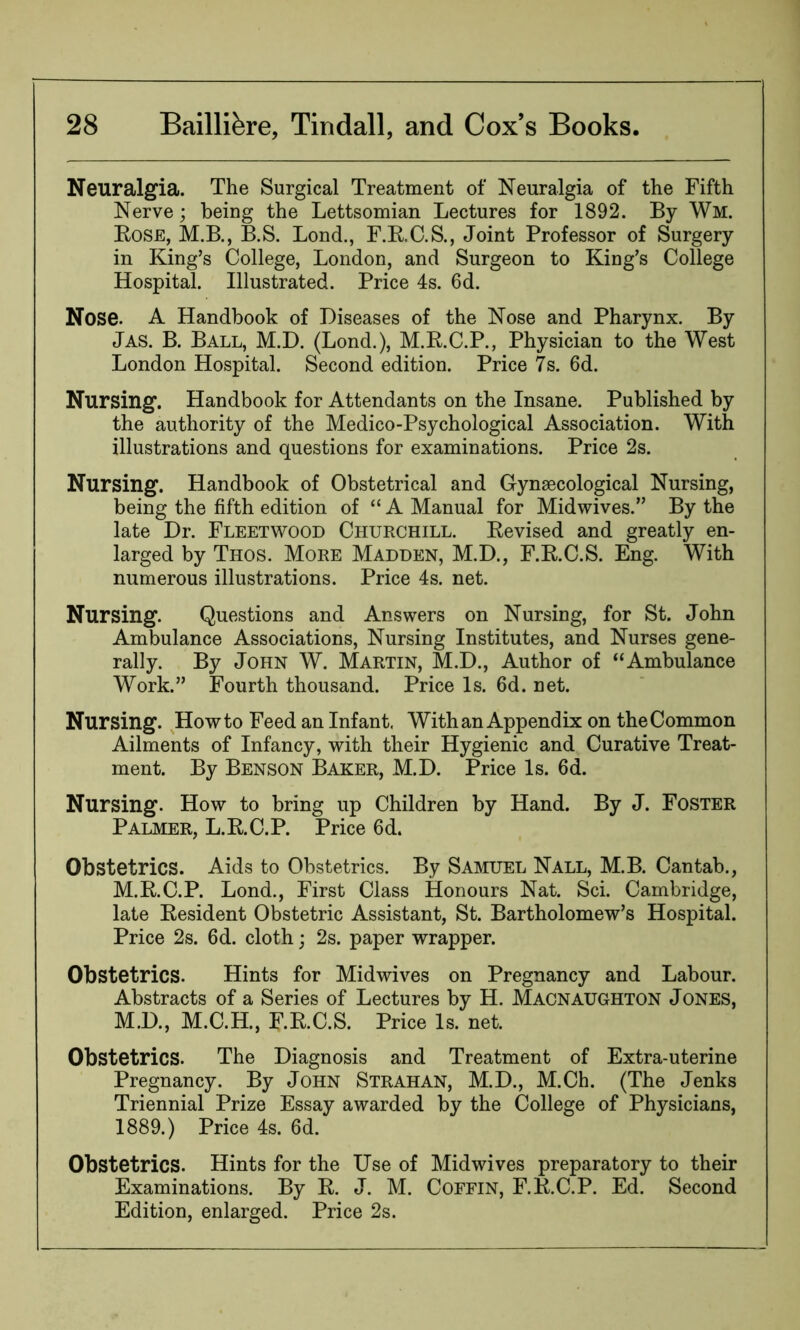 Neuralgia. The Surgical Treatment of Neuralgia of the Fifth Nerve; being the Lettsomian Lectures for 1892. By Wm. Rose, M.B., B.S. Bond., F.R.C.S., Joint Professor of Surgery in King’s College, London, and Surgeon to King’s College Hospital. Illustrated. Price 4s. 6d. Nose. A Handbook of Diseases of the Nose and Pharynx. By Jas. B. Ball, M.D. (Lond.), M.R.C.P., Physician to the West London Hospital. Second edition. Price 7s. 6d. Nursing. Handbook for Attendants on the Insane. Published by the authority of the Medico-Psychological Association. With illustrations and questions for examinations. Price 2s. Nursing. Handbook of Obstetrical and Gynaecological Nursing, being the fifth edition of “ A Manual for Midwives.” By the late Dr. Fleetwood Churchill. Revised and greatly en- larged by Thos. More Madden, M.D., F.R.C.S. Eng. With numerous illustrations. Price 4s. net. Nursing. Questions and Answers on Nursing, for St. John Ambulance Associations, Nursing Institutes, and Nurses gene- rally. By John W. Martin, M.D., Author of “Ambulance Work.” Fourth thousand. Price Is. 6d. net. Nursing. Howto Feed an Infant. With an Appendix on the Common Ailments of Infancy, with their Hygienic and Curative Treat- ment. By Benson Baker, M.D. Price Is. 6d. Nursing. How to bring up Children by Hand. By J. Foster Palmer, L.R.C.P. Price 6d. Obstetrics. Aids to Obstetrics. By Samuel Nall, M.B. Cantab., M.R.C.P. Lond., First Class Honours Nat. Sci. Cambridge, late Resident Obstetric Assistant, St. Bartholomew’s Hospital. Price 2s. 6d. cloth; 2s. paper wrapper. Obstetrics. Hints for Midwives on Pregnancy and Labour. Abstracts of a Series of Lectures by H. Macnaughton Jones, M.D., M.C.H., F.R.C.S. Price Is. net. Obstetrics. The Diagnosis and Treatment of Extra-uterine Pregnancy. By John Strahan, M.D., M.Ch. (The Jenks Triennial Prize Essay awarded by the College of Physicians, 1889.) Price 4s. 6d. Obstetrics. Hints for the Use of Midwives preparatory to their Examinations. By R. J. M. Coffin, F.R.C.P. Ed. Second Edition, enlarged. Price 2s.