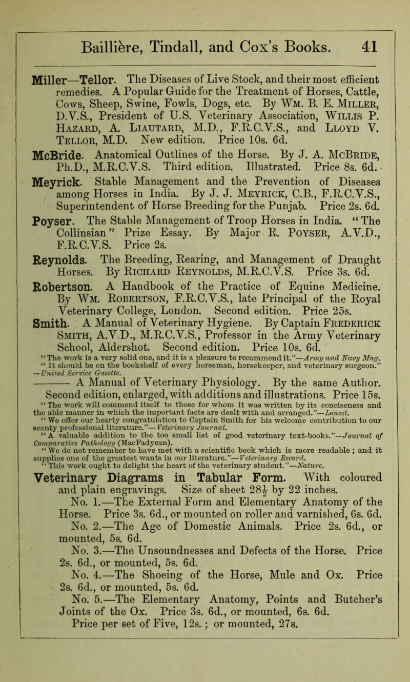 Miller—Tellor. The Diseases of Live Stock, and their most efficient remedies. A Popular Guide for the Treatment of Horses, Cattle, Cows, Sheep, Swine, Fowls, Dogs, etc. By Wm. B. E. Miller, D.V.S., President of U.S. Veterinary Association, Willis P. Hazard, A. Liautard, M.D., F.R.C.V.S., and Lloyd V. Tellor, M.D. New edition. Price 10s. 6d. McBride. Anatomical Outlines of the Horse. By J. A. McBride, Ph.D., M.E.C.V.S. Third edition. Illustrated. Price 8s. 6d. Meyrick. Stable Management and the Prevention of Diseases among Horses in India. By J. J. Meyrick, C.B., F.R.C.V.S., Superintendent of Horse Breeding for the Punjab. Price 2s. 6d. Poyser. The Stable Management of Troop Horses in India. “ The Collinsian” Prize Essay. By Major R. Poyser, A.V.D., F.R.C.V.S. Price 2s. Reynolds. The Breeding, Rearing, and Management of Draught Horses. By Richard Reynolds, M.R.C.V.S. Price 3s. 6d. Robertson. A Handbook of the Practice of Equine Medicine. By Wm. Robertson, F.R.C.V.S., late Principal of the Royal Veterinary College, London. Second edition. Price 25s. Smith. A Manual of Veterinary Hygiene. By Captain Frederick Smith, A.V.D., M.R.C.V.S., Professor in the Army Veterinary School, Aldershot. Second edition. Price 10s. 6d. ‘ ‘ The work is a very solid one, and it is a pleasure to recommend it.”—Army and Navy Mag. “ It should be on the bookshelf of every horseman, horsekeeper, and veterinary surgeon.” — United Service Gazette. A Manual of Veterinary Physiology. By the same Author. Second edition, enlarged, with additions and illustrations. Price 15s. “ The work will commend itself to those for whom it was written by its conciseness and the able manner in which the important facts are dealt with and arranged.”—Lancet. “ We offer our hearty congratulation to Captain Smith for his welcome contribution to our scanty professional literature.”—Veterinary Journal. “ A valuable addition to the too small list of good veterinary text-books.”—Journal of Comparative Pathology (MacFadyean). “ We do not remember to have met with a scientific book which is more readable ; and it supplies one of the greatest wants in our literature.”—Veterinary Record. “ This work ought to delight the heart of the veterinary student.”—Nature. Veterinary Diagrams in Tabular Form. With coloured and plain engravings. Size of sheet 28J by 22 inches. No. 1.—The External Form and Elementary Anatomy of the Horse. Price 3s. 6d., or mounted on roller and varnished, 6s. 6d. No. 2.—The Age of Domestic Animals. Price 2s. 6d., or mounted, 5s. 6d. No. 3.—The Unsoundnesses and Defects of the Horse. Price 2s. 6d., or mounted, 5s. 6d. No. 4.—The Shoeing of the Horse, Mule and Ox. Price 2s. 6d., or mounted, 5s. 6d. No. 5.—The Elementary Anatomy, Points and Butcher’s Joints of the Ox. Price 3s. 6d., or mounted, 6s. 6d. Price per set of Five, 12s.; or mounted, 27s.