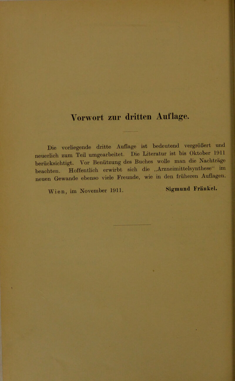 Vorwort zur dritten Auflage. Die vorliegende dritte Auflage ist bedeutend vergrößert und neuerlich zum Teü umgearbeitet. Die Literatur ist bis Oktober 1911 berücksichtigt. Vor Benützung des Buches wolle man die Nachträge beachten. Hoffentlich erwirbt sich die „Arzneimittelsynthese“ im neuen Gewände ebenso viele Freunde, wie in den früheren Auflagen. Wien, im November 1911.