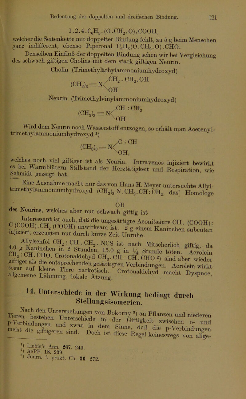 1.2.4. C6H3. (0. CH2.0). COOH, welcher die Seitenkette mit doppelter Bindung fehlt, zu 5 g beim Menschen ganz indifferent, ebenso Piperonal CgHglO.CH^.0).CHO. Denselben Einfluß der doppelten Bindung sehen wir bei Vergleichung des schwach giftigen Cholins mit dem stark giftigen Neurin. Cholin (Trimethyläthylammoniumhydroxyd) /CH2. CH,.OH (ch3)3=n<;oh Neurin (Trimethy 1 vinylamm oniu mhydroxyd) .CH : CH, (CH3)3 = n/oh Wird dem Neurin noch Wasserstoff entzogen, so erhält man Acetenyl- trimethylammoniumhydroxyd x) /C • CH (ch3)3^<oh, welches noch viel giftiger ist als Neurin. Intravenös injiziert bewirkt es bei Warmbidtern Stillstand der Herztätigkeit und Respiration, wie Schmidt gezeigt hat. Eine Ausnahme macht nur das von Hans H. Meyer untersuchte Allyl- tnmethylammomumhydroxyd (CH3)3 N.CH2.CH: CH,, dak Homologe . OH des JNeunns, welches aber nur schwach giftig ist C ICOmrTnw* daß d1ie unSesättigte Aconitsäure CH. (COOH): inS2Hi;^(^°°H) unwirksam ist. 2 g einem Kaninchen subcutan injiziert, erzeugten nur durch kurze Zeit Unruhe. AUylsenföl CH, : CH . CH2 . NCS ist nach Mitscherlich giftig da CH gCH1CHO<!ncmt2 SuUtdjl’nt5'° g 1/4 stunde töten- Acrilein Sec? als dfe T a y ™3 • CH : CH - CHO *) sind aber wieder Cf auf k eiuf T ffsV18*611 Verbindungen. Acrolem wirkt a&C SZMS, Crotonaldehyd „acht Dyspnoe, 14. Unterschiede in der Wirkung bedingt durch Stellungsisomerien. TierenatesW,™ntnft°hTeä ™n B°,komV 3> ™ Pflanzen und niederen n V, ' ! - , hen Unterschiede m der Giftigkeit zwischen o und meist die Ser™ sind” Do,/6! 1™% daß ^ P'Verbindungen ö ' 001 1S^ diese Regel keineswegs von allge- Liebig’s Ann. 267. 249. ) AePP. 18. 239. 3) Journ- f- prakt. Ch. 36. 272.