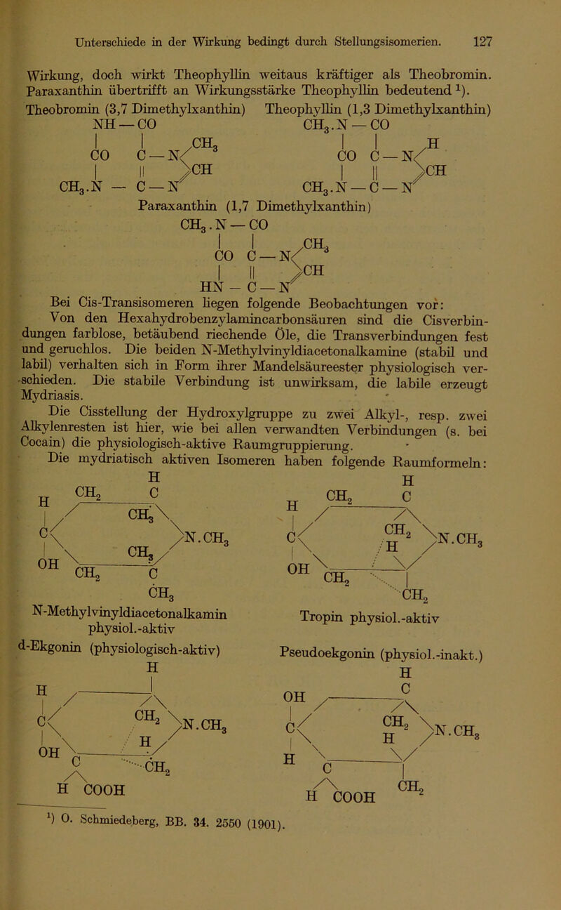 Wirkung, doch wirkt Theophyllin weitaus kräftiger als Theobromin. Paraxanthin, übertrifft an Wirkungsstärke Theophyllin bedeutend1). Theobromin (3,7 Dimethylxanthin) Theophyllin (1,3 Dimethylxanthin) NH —CO CH3.N —CO CO C — N/ ch3 ch3.n C —N ./ CH CO C I II CH, .N — C ■N\ >CH ■N Paraxanthin (1,7 Dimethylxanthin) CH3.N — CO I I XSEL CO C-N/ I II >CH HN - C — N Bei Cis-Transisomeren hegen folgende Beobachtungen vor: Von den Hexahydrobenzylamincarbonsäuren sind die Cisverbin- dungen farblose, betäubend riechende Öle, die Transverbindungen fest und geruchlos. Die beiden N-Methylvinyldiacetonalkamine (stabil und labil) verhalten sich in Form ihrer Mandelsäureester physiologisch ver- schieden. Die stabile Verbindung ist unwirksam, die labile erzeugt Mydriasis. Die Cisstellung der Hydroxylgruppe zu zwei Alkyl-, resp. zwei Alkylenresten ist hier, wie bei allen verwandten Verbindungen (s. bei Cocain) die physiologisch-aktive Raumgruppierung. Die mydriatisch aktiven Isomeren haben folgende Raumformeln: H R OH CH H C CH« Ctt,\ OB,/ c CH, N.CH H R OH CHo H C CH, H >N.CH, CH, N-Methylvinyldiacetonalkamin physiol.-aktiv d-Ekgonin (physiologisch-aktiv) H H d /' CH, Tropin physiol.-aktiv Pseudoekgonin (physiol.-inakt.) H C OH OH CH, H )N.CHq C CHo C< H CH2 \ H N. CHo H COOH C / H COOH CH, (1901). x) 0. Schmiedeberg, BB. 34. 2550