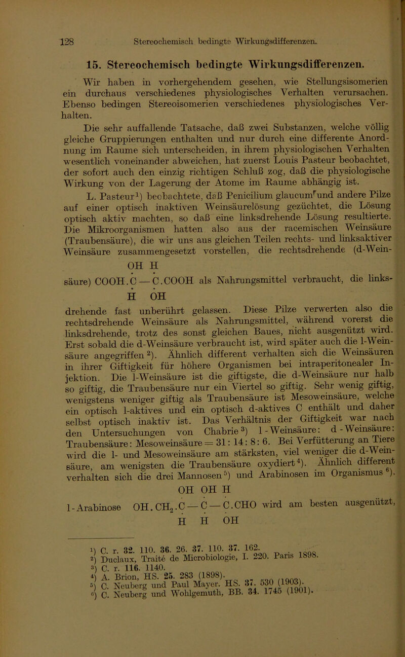 15. Stereochemisch bedingte Wirkungsdiffereiizen. Wir haben in vorhergehendem gesehen, wie Stellungsisomerien ein durchaus verschiedenes physiologisches Verhalten verursachen. Ebenso bedingen Stereoisomerien verschiedenes physiologisches Ver- halten. Die sehr auffallende Tatsache, daß zwei Substanzen, welche völlig gleiche Gruppierungen enthalten und nur durch eine differente Anord- nung im Raume sich unterscheiden, in ihrem physiologischen Verhalten wesentlich voneinander abweichen, hat zuerst Louis Pasteur beobachtet, der sofort auch den einzig richtigen Schluß zog, daß die physiologische Wirkung von der Lagerung der Atome im Raume abhängig ist. L. Pasteur1) beobachtete, daß Penicilium glaucumrund andere Pike auf einer optisch inaktiven Weinsäurelösung gezüchtet, die Lösung optisch aktiv machten, so daß eine linksdrehende Lösung resultierte. Die Mikroorganismen hatten also aus der racemischen Weinsäure (Traubensäure), die wir uns aus gleichen Teilen rechts- und hnksaktiver Weinsäure zusammengesetzt vorstellen, die rechtsdrehende (d-Wein- OH H säure) COOH.C — C.COOH als Nahrungsmittel verbraucht, die links- H OH drehende fast unberührt gelassen. Diese Pilze verwerten also die rechtsdrehende Weinsäure als Nahrungsmittel, während vorerst die linksdrehende, trotz des sonst gleichen Baues, nicht ausgenützt wird. Erst sobald die d-Weinsäure verbraucht ist, wird später auch die 1-Wein- säure angegriffen2). Ähnlich different verhalten sich die Weinsäuren in ihrer Giftigkeit für höhere Organismen bei intraperitonealer In- jektion. Die 1-Weinsäure ist die giftigste, die d-Weinsäure nur halb so giftig, die Traubensäure nur ein Viertel so giftig. Sehr wenig giftig, wenigstens weniger giftig als Traubensäure ist Mesoweinsäure, welche ein optisch 1-aktives und ein optisch d-aktives C enthält und daher selbst optisch inaktiv ist. Das Verhältnis der Giftigkeit war nach den Untersuchungen von Chabrie3) 1-Weinsäure: d-Weinsäure. Traubensäure: Mesoweinsäure = 31: 14: 8: 6. Bei Verfütterung an Tiere wird die 1- und Mesoweinsäure am stärksten, viel weniger die d-VVem- säure, am wenigsten die Traubensäure oxydiert4). Ähnlich different verhalten sich die drei Mannosen5) und Arabinosen im Organismus ). OH OH H 1 - Arabinose OH. CH2.C — C — C.CHO wird am besten ausgenutzt, H H OH 1898. 1) C. r. 32. 110. 36. 26. 37. 110. 37. 162. 2) Duclaux, Traite de Microbiologie, I. 220. Paris 3) C. r. 116. 1140. b A. Brion, HS. 25. 283 (1898). S) C. Neuberg und Paul Mayer. HS. 3‘. J30 (1903). o) C. Neuberg und Wohlgemutk, BB. 34. l/4o (1901)