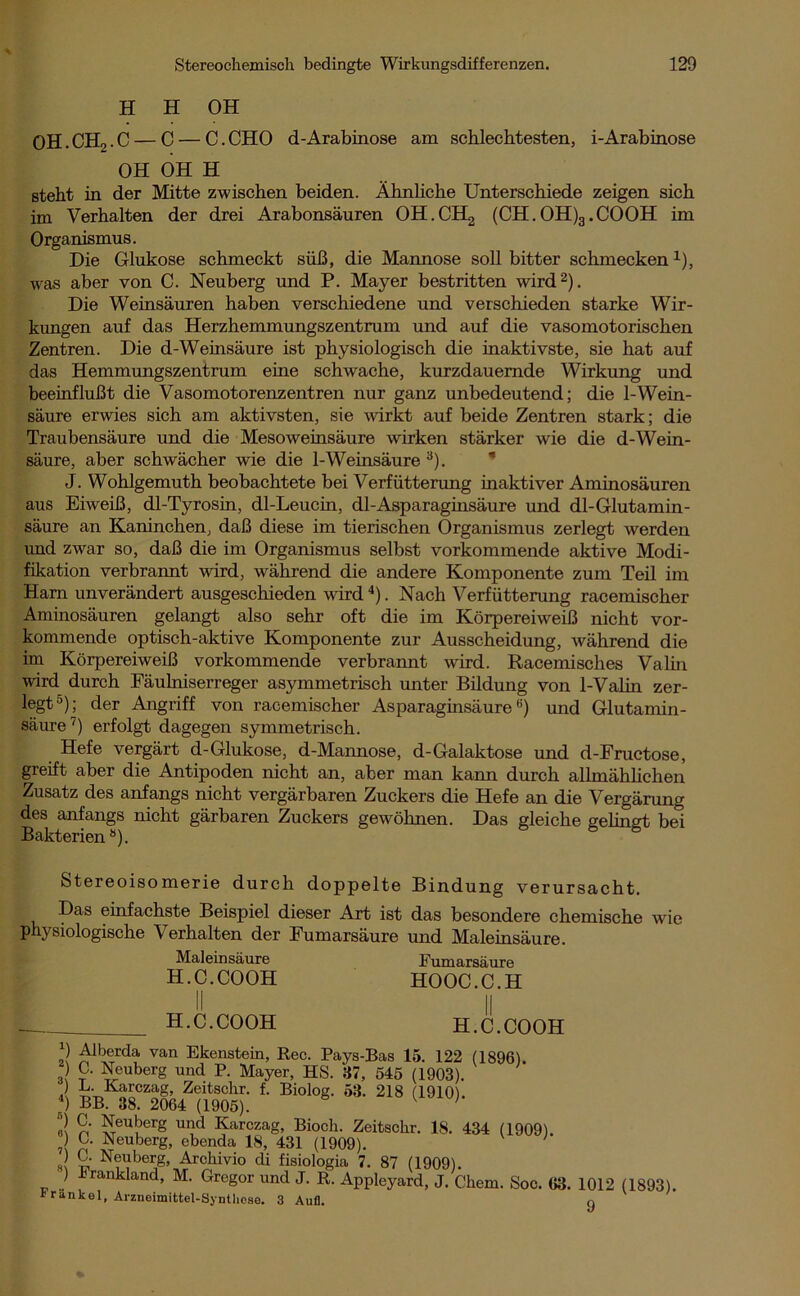 H H OH OH.CHo . C — C — C. CHO d-Arabinose am schlechtesten, i-Arabinose OH OH H steht in der Mitte zwischen beiden. Ähnliche Unterschiede zeigen sich im Verhalten der drei Arabonsäuren OH.CHg (CH.OH)3.COOH im Organismus. Die Glukose schmeckt süß, die Mannose soll bitter schmecken1), was aber von C. Neuberg und P. Mayer bestritten wird2). Die Weinsäuren haben verschiedene und verschieden starke Wir- kungen auf das Herzhemmungszentrum und auf die vasomotorischen Zentren. Die d-Weinsäure ist physiologisch die inaktivste, sie hat auf das Hemmungszentrum eine schwache, kurzdauernde Wirkung und beeinflußt die Vasomotorenzentren nur ganz unbedeutend; die 1-Wein- säure erwies sich am aktivsten, sie wirkt auf beide Zentren stark; die Traubensäure und die Mesoweinsäure wirken stärker wie die d-Wein- säure, aber schwächer wie die 1-Weinsäure 3). J. Wohlgemuth beobachtete bei Verfütterung inaktiver Aminosäuren aus Eiweiß, dl-Tyrosin, dl-Leucin, dl-Asparaginsäure und dl-Glutamin- säure an Kaninchen, daß diese im tierischen Organismus zerlegt werden und zwar so, daß die im Organismus selbst vorkommende aktive Modi- fikation verbrannt wird, während die andere Komponente zum Teil im Ham unverändert ausgeschieden wird 4). Nach Verfütterung racemischer Aminosäuren gelangt also sehr oft die im Körpereiweiß nicht vor- kommende optisch-aktive Komponente zur Ausscheidung, während die im Körpereiweiß vorkommende verbrannt wird. Racemisches Valin wird durch Fäulniserreger asymmetrisch unter Bildung von 1-Valin zer- legt5); der Angriff von racemischer Asparaginsäure6) und Glutamin- säure7) erfolgt dagegen symmetrisch. Hefe vergärt d-Glukose, d-Mannose, d-Galaktose und d-Fructose, greift aber die Antipoden nicht an, aber man kann durch allmählichen Zusatz des anfangs nicht vergärbaren Zuckers die Hefe an die Vergärung des anfangs nicht gärbaren Zuckers gewöhnen. Das gleiche gelingt bei Bakterienö). Stereoisomerie durch doppelte Bindung verursacht. Das einfachste Beispiel dieser Art ist das besondere chemische wie physiologische Verhalten der Fumarsäure und Maleinsäure. Maleinsäure Fumarsäure H.C.COOH HOOC.C.H H.C.COOH H.C.COOH „) Alberda van Ekenstein, Rec. Pays-Bas 15. 122 (1896). 3 leuberg und P- Mayer, HS. 87, 545 (1903). .) B. Karczag, Zeitschr. f. Biolog. 53. 218 (1910). 4) BB. 38. 2064 (1905). 1 ' 2 Neuberg und Karczag, Bioch. Zeitschr. 18. 434 (1909) ? n ^euberg> ebenda 18, 431 (1909). ' C. Neuberg, Archivio di fisiologia 7. 87 (1909). ) Frankland, M. Gregor und J. R. Appleyard, J. Cliem. Soc. 63 Frankel, Arzneimittel-Synthese. 3 Auf]. 1012 (1893). 9