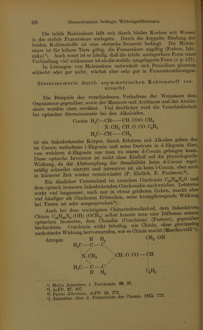 Die labile Maleinsäure läßt sich durch bloßes Kochen mit Wasser in die stabile Fumarsäure umlagern. Durch die doppelte Bindung der beiden Kohlenstoffe ist eine sterische Isomerie bedingt. Die Malein- säure ist für höhere Tiere giftig, die Fumarsäure ungiftig (Fodera, Ishi- zuka)'). Auch sonst ist es häufig, daß die labile, umlagerbare Form einer Verbindung viel wirksamer ist als die stabile, umgelagerte Form (s.p. 127). In Lösungen von Maleinsäure entwickelt sich Penicilium glaucum schlecht oder gar nicht, wächst aber sehr gut in Fumarsäurelösungen. Stereoisomerie durch asymmetrischen Kohlenstoff ver- ursacht. Die Beispiele des verschiedenen Verhaltens der Weinsäure dem Organismus gegenüber, sowie der Mannose und Arabinose und der Arabin- säure wurden oben erwähnt. Viel deutlicher wird die Verschiedenheit bei optischer Stereoisomerie bei den Alkaloiden. Cocain R2C—CH CH. COO. CH3 I N.CHg CH.O.CO.C6H5 R2C—CH CH2 ist ein linksdrehender Körper, durch Erhitzen mit Alkalien gehen das im Cocaüi enthaltene 1-Ekgonin und seine Derivate in d-Ekgonm über, von welchem d-Ekgonm aus man zu einem d-Cocam gelangen kann. Diese optische Inversion ist nicht ohne Einfluß auf die physiologische Wirkung, da die Abstumpfung der Sensibilität beim d-Cocam regel- mäßig schneller eintritt und intensiver ist als beim 1-Cocain, aber auch in kürzerer Zeit wieder verschwindet (P. Ehrlich, E. Poulsson) ). Ein ähnlicher Unterschied ist zwischen Cinchonin C^H^NoO und dem optisch isomeren linksdrehenden Cinchonidin nachweisbar. Letzteres wirkt viel langsamer, auch nur in etwas größeren Gaben, macht aber viel häufiger als Cinchonin Erbrechen, seine krampferregende Wirkung bei Tieren ist sehr ausgesprochen3). Auch bei dem wichtigsten Chinarindenalkaloid, dem linksaktiven Chinin C H™N0 (OH) (OCH„) selbst konnte man eine Differenz seinem opfech^9 Lomeren, dem Chinidin (Conchinin) (Pasteur), gegenüber beobachten. Conchinin wirkt febrifug, wie Chinin ohne narkotische Wirkung hervorzurufen, wie es Chmrn macht (Macchm elli )). Atropin H R2 H2C —C —cN i / iN.CH3 I \ h2c — c — c7 H H2 CR,. OH / CH.0.CO —CH c6h5 n Malys Jahresber. f. Tierchemie. 26. 97. 2) AePP. 27. 307. 3) Pietro Albertoni, AePP. 15. 27L. .) Jahresber. über d. Fortschritte der Chemie. 1875. 772.