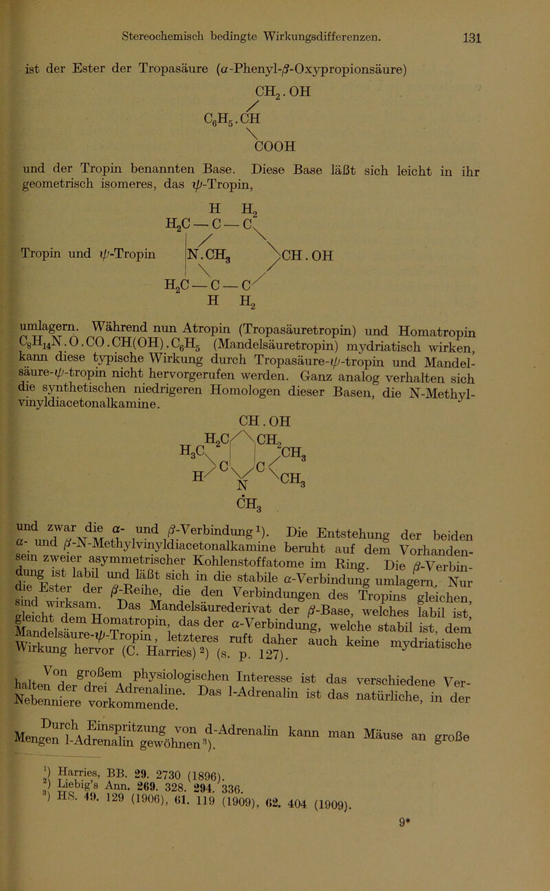 ist der Ester der Tropasäure (a-Phenyl-/?-Oxypropionsäure) CH2.OH c6h5.ch \ COOH und der Tropin benannten Base. Diese Base läßt sich leicht in ihr geometrisch isomeres, das (//-Tropin, H Sj HgC — C — C~ Tropin und (/'-Tropin N.CH, / CH. OH HaC - C — C / H H2 umlagern. Während nun Atropin (Tropasäuretropin) und Homatropin W; 0 • CO. CH(OH). C6H5 (Mandelsäuretropin) mydriatisch wirken, kann diese typische Wirkung durch Tropasäure-(//-tropin und Mandel- saure- (//-tropin nicht hervorgerufen werden. Ganz analog verhalten sich die synthetischen niedrigeren Homologen dieser Basen, die N-Methvl- vinyldiacetonalkamine. J CH. OH H3C h2c/\,ch. b/ c c N chq /CB, XCH3 rlinTrt’lÄ rt. ,und,f:Vertbin<ä™g1)- Die Entstehung der beiden ?. und (J-N-Methylvinyldwcetonalkamme beruht auf dem Vorhanden- , m zwf®r asymmetrischer Kohlenstoffatome im Ring. Die d-Verbin- dimg ist labil und läßt sich in die stabile a-Verbindung umlagern Nur die Ester der /?-Reihe, die den Verbindungen des Tropins gleichen DaS Mandelsäurederivat der ß-Ba&e, welches fabil ist’ gleicht dem Homatropin, das der a-Verbindung, welche stabil ist dem Mandelsaure-(//-Tropm, letzteres ruft daher auch keine mydriatisclie Wirkung hervor (C. Harries) 2) (s. p. 127). myanatiscbe halten°«?PT-SH°ß-eiA physiologischen Interesse ist das verschiedene Ver- tTet;k“dT- DaS 1-AdreM,in “ * £ » S-Be ■) Harries, BB. 29. 2730 (1896). 3 Jfiebig f Ann. 269. 328. 294. 336. ) LS. 4.). 129 (1906), 61. 119 (1909), «2. 404 (1909). 9*