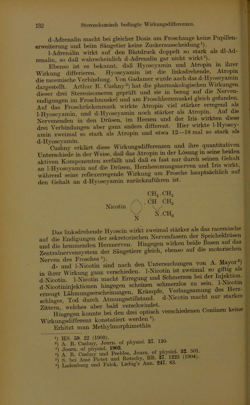 d-Adrenalin macht bei gleicher Dosis am Froschauge keine Pupillen- erweiterung und beim Säugetier keine Zuckerausscheidung1). 1-Adrenalin wirkt auf den Blutdruck doppelt so stark als dl-Ad- renalin, so daß wahrscheinlich d-Adrenalin gar nicht wirkt-). Ebenso ist es bekannt, daß Hyoscyamin und Atropin in ihrer Wirkung differieren. Hyoscyamin ist die linksdrehende, Atropin die racemische Verbindung. Von Gadamer wurde auch das d-Hyoscyamin dargestellt. Arthur R. Cushny3) hat die pharmakologischen Wirkungen dieser drei Stereoisomeren geprüft und sie in bezug auf die Nerven- endigungen im Froschmuskel und am Froschherzmuskel gleich gefunden. Auf das Froschrückenmark wirkte Atropin viel stärker erregend als 1-Hyoscyamin, und d-Hyoscyamin noch stärker als Atropin. Auf die Nervenenden in den Drüsen, im Herzen und der Iris wirkten diese drei Verbindungen aber ganz anders different. Hier wirkte 1-Hyoscy- amin zweimal so stark als Atropin und etwa 12—18 mal so stark als d-Hyoscyamin. Cushny erklärt diese Wirkungsdifferenzen und ihre quantitativen Unterschiede in der Weise, daß das Atropin in der Lösung in seme beiden aktiven Komponenten zerfällt und daß es fast nur durch seinen Gehalt an 1-Hyoscyamin auf die Drüsen, Herzhemmungsnerven und Ins wirkt während seine reflexerregende Wirkung am Frosche hauptsächlich auf den Gehalt an d-Hyoscyamin zurückzuführen ist. Htog~oZe bei den drei optisch verschiedenen Coniüren keine i 1 rtrorrl cm Wirkungsdifferenz konstatiert werden ). Erhitzt man Methylmorphimethin i\ tt.q s« 99 noom.