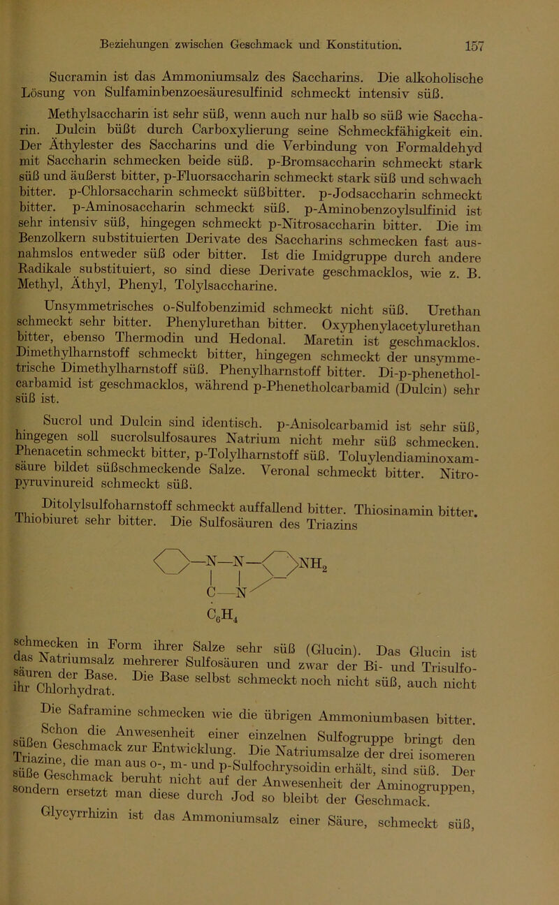 Sucramin ist das Ammoniumsalz des Saccharins. Die alkoholische Lösung von Sulfaminbenzoesäuresulfinid schmeckt intensiv süß. Methylsaccharin ist sehr süß, wenn auch nur halb so süß wie Saccha- rin. Dulcin büßt durch Carboxylierung seine Schmeckfähigkeit ein. Der Äthylester des Saccharins und die Verbindung von Formaldehyd mit Saccharin schmecken beide süß. p-Bromsaccharin schmeckt stark süß und äußerst bitter, p-Fluorsaccharin schmeckt stark süß und schwach bitter. p-Chlorsaccharin schmeckt süßbitter. p-Jodsaccharin schmeckt bitter. p-Aminosaccharin schmeckt süß. p-Aminobenzoylsulfinid ist sehr intensiv süß, hingegen schmeckt p-Nitrosaccharin bitter. Die im Benzolkern substituierten Derivate des Saccharins schmecken fast aus- nahmslos entweder süß oder bitter. Ist die Imidgruppe durch andere Radikale substituiert, so sind diese Derivate geschmacklos, wie z. B. Methyl, Äthyl, Phenyl, Tolylsaccharine. Unsymmetrisches o-Sulfobenzimid schmeckt nicht süß. Urethan schmeckt sehr bitter. Phenylurethan bitter. Oxyphenylacetylurethan bitter, ebenso Thermodin und Hedonal. Maretin ist' geschmacklos. Dimethylharnstoff schmeckt bitter, hingegen schmeckt der unsvmme- trische Dimethylharnstoff süß. Phenylharnstoff bitter. Di-p-phenethol- carbamid ist geschmacklos, während p-Phenetholcarbamid (Dulcin) sehr süß ist. Sucrol und Dulcin sind identisch. p-Anisolcarbamid ist sehr süß hingegen soll sucrolsulfosaures Natrium nicht mehr süß schmecken’ Phenacetin schmeckt bitter, p-Tolylharnstoff süß. Toluylendiaminoxam- saure bildet sußschmeckende Salze. Veronal schmeckt bitter. Nitro- pyruvinureid schmeckt süß. Ditolylsulfoharnstoff schmeckt auffallend bitter. Thiosinamin ihiobiuret sehr bitter. Die Sulfosäuren des Triazins bitter. NHL C—Nx c6h4 schinecken in Form ihrer Salze sehr süß (Glucin). Das Glucin ist Snm der BS ^ T Sul^säuren »nd zwar der Bi- und Trisulfo- ihr Chlorhydrat' ^ S°hmeckt noch nicht süß, auch nicht Die Saframme schmecken wie die übrigen Ammoniumbasen bitter. süßen CG°nidie 1AnWeS®nheit einer einzelnen Sulfogruppe bringt den T^zin^dt'm ZUF Entwickking- Die Natriumsalze der drei isomeren süße re ’ t i \aUS m‘ und P-Snlfochrysoidin erhält, sind süß Der onde?n ! ff nicht auf Anwesenheit der Amino^rup^n sondern ersetzt man diese durch Jod so bleibt der Geschmack 11 ’ Glycyrrhizin ist das Ammoniumsalz einer Säure, schmeckt süß,