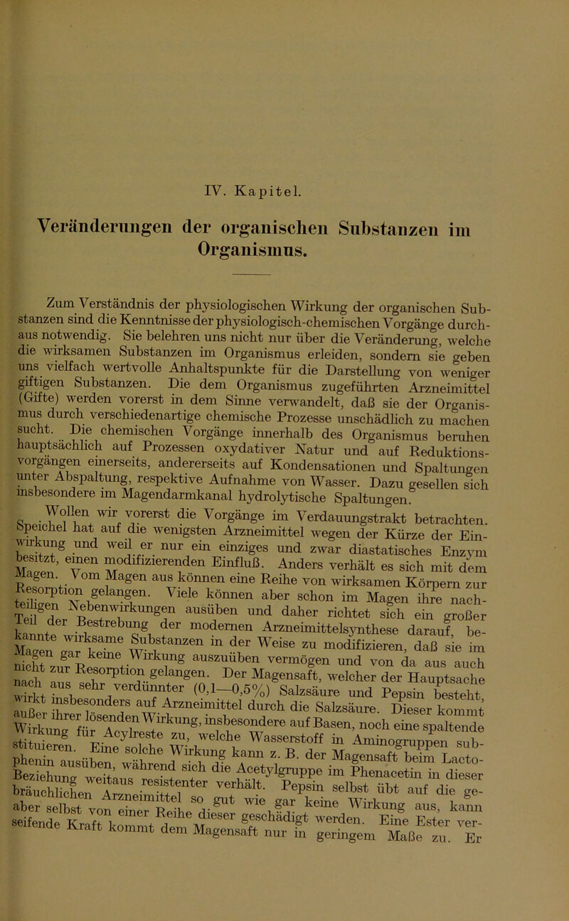 IV. Kapitel. Veränderungen der organischen Substanzen im Organismus. Zum Verständnis der physiologischen Wirkung der organischen Sub- stanzen sind die Kenntnisse der physiologisch-chemischen Vorgänge durch- aus notwendig. Sie belehren uns nicht nur über die Veränderung, welche die wirksamen Substanzen im Organismus erleiden, sondern sie creben uns vielfach wertvolle Anhaltspunkte für die Darstellung von weniger giftigen Substanzen. Die dem Organismus zugeführten Arzneimittel (Gifte) werden vorerst in dem Sinne verwandelt, daß sie der Organis- mus durch verschiedenartige chemische Prozesse unschädlich zu machen sucht Die chemischen Vorgänge innerhalb des Organismus beruhen hauptsächlich auf Prozessen oxydativer Natur und auf Reduktions- vorgängen einerseits, andererseits auf Kondensationen und Spaltungen unter Abspaltung, respektive Aufnahme von Wasser. Dazu gesellen sich insbesondere im Magendarmkanal hydrolytische Spaltungen dfe VOTgänge ™ Verdauungstrakt betrachten. Speichel hat auf die wenigsten Arzneimittel wegen der Kürze der Ein- wT® Und 'l“ ur,ein einziges und zwar diastatisehes Enzym M,ae„ ‘ T“ “od*zlereden Anders verhält es sieh mit dem Magen Vom Magen aus können eine Reihe von wirksamen Körnern zur Resolution gelangen. Viele können aber schon im Magen ihreTach- teihgen Nebenwirkungen ausüben und daher richtet sfch ein großer Teil der Bestrebung der modernen Arzneimittelsynthese darauf be- S™? ™'Tme *;:’fanzen » d« Weise zu modifizieren, daßsie im üH ki 78 auszuüben vermögen und von da aus auch icht zur Resorption gelangen. Der Magensaft, welcher der Hauptsache nach aus sehr verdünnter (0,l-0,5%)BSalzsä„re und Zsln Mt rkt insbesondere auf Arzneimittel durch die Salzsäure Dieser kommt bräuchhcLTt .res;?1nter verhalt- selbst übt auf die ge- ÄStoSSä2 &&ZFSL SÄ dem Magensaft nur in geringem Maße zu. Er