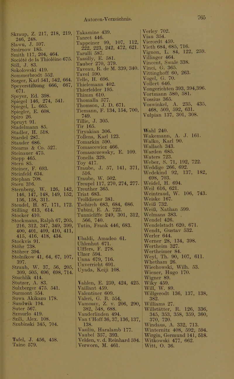 Skraup, Z. 217, 218, 219, | 246, 248. Slawu, J. 597. Smimow 185. Smith 117, 204, 464. Societe de la Thioleine 675. Söll, J. 83. Sokolowski 419. Sommerbrodt 552. Sorger, Karl 541, 542, 664. Speyerstiftung 666, 667, 671. Speyer, Ed. 398. Spiegel 146, 274, 541. Spiegel, L. 665. Spiegler, E. 608. Spiro 26. Spruyt 91. Stadelmann 85. Stadler, H. 518. Staedel 287. Stauder 686. Stearns & Co. 527. Steinauer 475. Stepp 465. Stern 85. Steiner, F. 693. Steinfeld 634. Stephan 708. Stern 316. Sternberg, W. 126, 142, 146, 147, 148. 149, 152, 156, 158, 311. Stendel, H. 87, 171, 172. Stilling 613, 614. Stöcker 410. Stockmann, Ralph 67, 205, 216, 312, 347, 349, 399, 400, 401, 409, 410, 411, 415, 416, 418, 434. Stockvis 91. Stöhr 738. Stöhrer 394. Stolnikow 41, 64, 67, 107, 397. Straub, W. 37, 56, 205, 309, 505, 696, 698, 714. Stuchlik 414. Stutzer, A. 83. Sulzberger 475. 541. Surmont 554. Suwa Akikazu 178. Sundwik 194. Suter 567. Szmurlo 419. Szili, Alex. 108. Szubinski 345, 704. Tafel, J. 456, 458. Taine 579. Takamine 439. Tanret 446. Tappeiner 99, 107, 112, 222, 223, 242, 472, 621. Tarulli 587. Tassilly, E. 581. Tauber 270, 379. Taveau, R. de M. 339, 340. Tavel 590. Telle, H. 696. Thielemann 402. Tbierfelder 195. Thimm 610. Thomalla 577. Thomson, J. D. 671. Tiemann, F. 134, 154, 700, 749. Tillie,’ J. 305. Tir 165. Tiryakian 306. Tollens, Karl 123. Tomarkin 590. Tomascewioz 466. Tomaszczewsky, E. 109. Tonella 329. Toy 417. Traube, J. 57, 141, 371, 516. Traube, W. 502. Treupel 117, 270, 274, 277. Treutber 365. Triat 683. Trolldiener 381. Tschirch 683, 684, 686. Tubini, E. A. 722. Tunnicliffe 249, 301, 312, 566, 740. Tutin, Frank 446, 683. Ubaldi, Amadeo 61. Uhlenhut 671. Ulffers, F. 278. Ulzer 594. Unna 679, 716. Unverricht 691. Uyada, Keiji 108. Vablen, E. 259, 424, 425. Vaillant 459. Yalentiner 609. Valeri, G. B. 554. Vamossy, Z. v. 206, 290, 382, 548, 688. Vanderlinden 494. Van t’Hoff 36,37,136,137, 138. Vasiliu, Haralamb 177. Vaubel 357, 393. Velden, v. d. Reinhard 594. | Verworn, M. 461. Verley 702. Viau 354. Vierordt 459. Vieth 684, 685, 716. Vignon, L. 84, 122, 259. Villinger 464. Vincent, Swale 338. Vinci, G. 365. Vittinghoff 60, 263. Vogel, G. 70. Vollert 646. Vongerichten 393, 394,396. Vortmann 580, 581. Vossius 365. Voswinkel, A. 235, 435, 468, 509, 592, 631. Vulpian 137, 301, 308. Wahl 240. Wakemann, A. J. 161. Walko, Karl 90. Wallach 343. Warden 685. Waters 723. Weber, S. 71, 192, 722. Weddige 266, 692. Wedekind 92, 137, 182, 698, 703. Weidel, H. 694. Weil 616, 621. Weintraud, W. 106, 743. Weiske 167. Weiß 732. I Weiß, Nathan 599. Welmans 383. . Wendel 426. Wendelstadt 620, 671. Wendt, Gustav 532. Werler 644. Werner 28, 134, 398. Wertheim 327. Wertheimer 84. Weyl, Th. 90, 107, 611. Whetham 26. Wiechowski, Wilh. 53. Wiener, Hugo 170. Wigner 89. Wiky 459. Will, W. 89. Willgerodt 136, 137, 138, 382. Williams 27. Willstätter, R. 126, 336, 345, 353, 358, 359, 360, 370, 720. Windaus, A. 332, 713. Winternitz 408, 592, 594. Wirgin, Germund 141, 518. Witkowski 477, 662. Witt, O. 36.