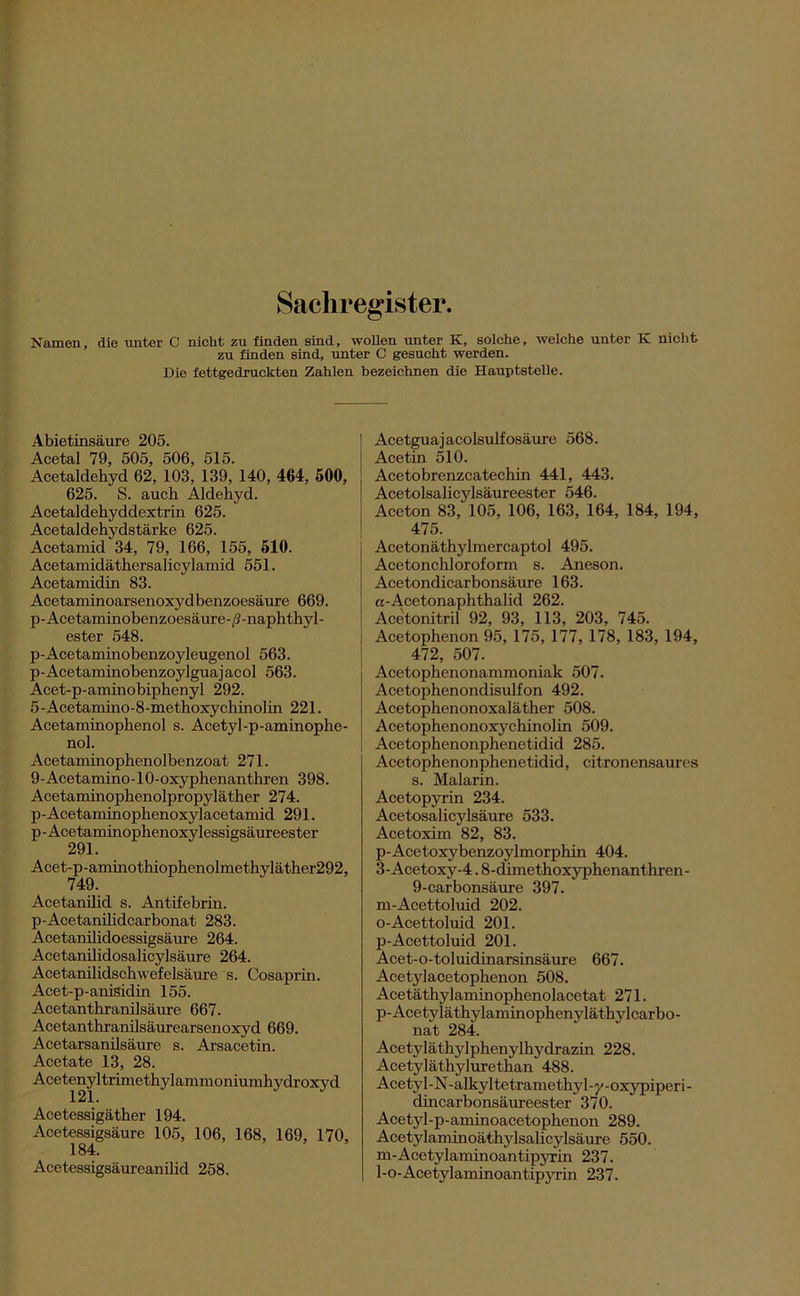Sachregister. Namen, die unter C nicht zu finden sind, wollen unter K, solche, welche unter K nicht zu finden sind, unter C gesucht werden. Die fettgedruckten Zahlen bezeichnen die Hauptstelle. Abietinsäure 205. Acetal 79, 505, 506, 515. Acetaldehyd 62, 103, 139, 140, 464, 500, 625. S. auch Aldehyd. Acetaldehyddextrin 625. Acetaldehydstärke 625. Acetamid 34, 79, 166, 155, 510. Acetamidäthersalicylamid 551. Acetaxnidin 83. Acetaminoarsenoxydbenzoesäure 669. p-Acetaminobenzoesäure-/?-naphthyl- ester 548. p-Acetaminobenzoyleugenol 563. p-Acetaminobenzoylguajacol 563. Acet-p-aminobiphenyl 292. 5-Acetamino-8-methoxychinolin 221. Acetaminophenol s. Acetyl-p-aminophe- nol. Acetaminophenolbenzoat 271. 9-Acetamino-10-oxyphenanthren 398. Acetaminophenolpropyläther 274. p-Acetaminophenoxylacetamid 291. p-Acetaminophenoxylessigsäureester 291. Acet-p-aminothiophenolmethyläther292, 749. Acetanilid s. Antifebrin. p-Acetanilidcarbonat 283. Acetanilidoessigsäure 264. Acetanilidosalicylsäure 264. Acetanilidschwefelsäure 's. Cosaprin. Acet-p-anisidin 155. Acetanthranilsäure 667. Acetanthranilsäurearsenoxyd 669. Acetarsanilsäure s. Arsacetin. Acetate 13, 28. Acetenyltrimethylammoniumhydroxyd Acetessigäther 194. Acetessigsäure 105, 106, 168, 169, 170, 184. Acetessigsäureanilid 258. Acetguajacolsulfosäure 568. Acetin 510. Acetobrenzcatechin 441, 443. Acetolsalicylsäureester 546. Aceton 83, 105, 106, 163, 164, 184, 194, 475. Acetonäthylmercaptol 495. Acetonchloroform s. Aneson. Acetondicarbonsäure 163. cc-Acetonaphthalid 262. Acetonitril 92, 93, 113, 203, 745. Acetophenon 95, 175, 177, 178, 183, 194, 472, 507. Acetophenonammoniak 507. Acetophenondisulfon 492. Acetophenonoxaläther 508. Acetophenonoxychinolin 509. Acetophenonphenetidid 285. Acetophenonphenetidid, citronensaures s. Malarin. Acetopyrin 234. Acetosalicylsäure 533. Acetoxim 82, 83. p-Acetoxybenzoylmorphin 404. 3-Acetoxy-4.8-cümethoxyphenanthren- 9-carbonsäure 397. m-Acettoluid 202. 0- Acettoluid 201. p-Acettoluid 201. Acet-o-toluidinarsinsäure 667. Acetylacetophenon 508. Acetäthylaminophenolacetat 271. p-Acetyläthylaminophenyläthylcarbo- nat 284. Acetyläthylphenylhydrazin 228. Acetyläthylurethan 488. Acetyl-N-alkyltetramethyl-y-oxypiperi- dincarbonsäureester 370. Acetyl-p-aminoacetophenon 289. Acetylaminoäthylsalicylsäure 550. m-Acetylaminoantipyrin 237. 1- o-Acetylaminoantipyrin 237.