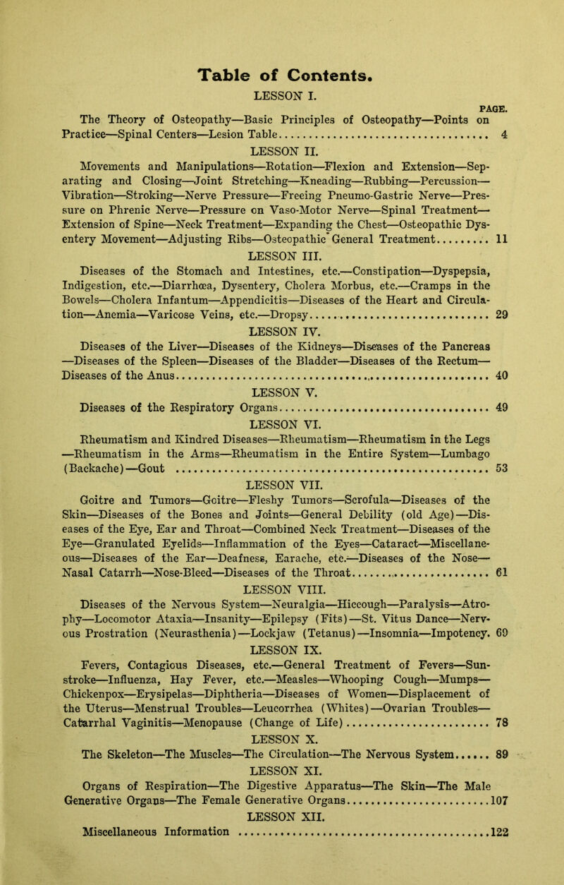 Table of Contents LESSON I. PAGE. The Theory of Osteopathy—Basic Principles of Osteopathy—Points on Practice—Spinal Centers—Lesion Table 4 LESSON II. Movements and Manipulations—Rotation—Flexion and Extension—Sep- arating and Closing—Joint Stretching—Kneading—Rubbing—Percussion— Vibration—Stroking—Nerve Pressure—Freeing Pneumo-Gastric Nerve—Pres- sure on Phrenic Nerve—Pressure on Vaso-Motor Nerve—Spinal Treatment— Extension of Spine—Neck Treatment—Expanding the Chest—Osteopathic Dys- entery Movement—Adjusting Ribs—Osteopathic* General Treatment 11 LESSON III. Diseases of the Stomach and Intestines, etc.—Constipation—Dyspepsia, Indigestion, etc.—Diarrhoea, Dysentery, Cholera Morbus, etc.—Cramps in the Bowels—Cholera Infantum—Appendicitis—Diseases of the Heart and Circula- tion—Anemia—Varicose Veins, etc.—Dropsy 29 LESSON IV. Diseases of the Liver—Diseases of the Kidneys—Discuses of the Pancreas —Diseases of the Spleen—Diseases of the Bladder—Diseases of the Rectum— Diseases of the Anus 40 LESSON V. Diseases of the Respiratory Organs 49 LESSON VI. Rheumatism and Kindred Diseases—Rheumatism—Rheumatism in the Legs —Rheumatism in the Arms—Rheumatism in the Entire System—Lumbago (Backache)—Gout 53 LESSON VII. Goitre and Tumors—Goitre—Fleshy Tumors—Scrofula—Diseases of the Skin—Diseases of the Bones and Joints—General Debility (old Age)—Dis- eases of the Eye, Ear and Throat—Combined Neck Treatment—Diseases of the Eye—Granulated Eyelids—Inflammation of the Eyes—Cataract—Miscellane- ous—Diseases of the Ear—Deafness, Earache, etc.—-Diseases of the Nose— Nasal Catarrh—Nose-Bleed—Diseases of the Throat 61 LESSON VIII. Diseases of the Nervous System—Neuralgia—Hiccough—Paralysis—Atro- phy—Locomotor Ataxia;—Insanity—Epilepsy (Fits)—St. Vitus Dance—Nerv- ous Prostration (Neurasthenia)—Lockjaw (Tetanus)—Insomnia—Impotency. 69 LESSON IX. Fevers, Contagious Diseases, etc.—General Treatment of Fevers—Sun- stroke—Influenza, Hay Fever, etc.—Measles—Whooping Cough—Mumps— Chickenpox—Erysipelas—Diphtheria—Diseases of Women—Displacement of the Uterus—Menstrual Troubles—Leucorrhea (Whites)—Ovarian Troubles— Catarrhal Vaginitis—Menopause (Change of Life) 78 LESSON X. The Skeleton—The Muscles—The Circulation—The Nervous System 89 LESSON XI. Organs of Respiration—The Digestive Apparatus—The Skin—The Male Generative Organs—The Female Generative Organs 107 LESSON XII. Miscellaneous Information 122