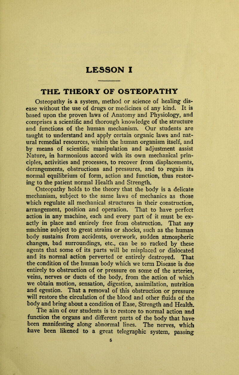 LESSON I THE, THEORY OF OSTEOPATHY Osteopathy is a system, method or science of healing dis- ease without the use of drugs or medicines of any kind. It is based upon the proven laws of Anatomy and Physiology, and comprises a scientific and thorough knowledge of the structure and functions of the human mechanism. Our students are taught to understand and apply certain organic laws and nat- ural remedial resources, within the human organism itself, and by means of scientific manipulation and adjustment assist Nature, in harmonious accord with its own mechanical prin- ciples, activities and processes, to recover from displacements, derangements, obstructions and pressures, and to regain its normal equilibrium of form, action and function, thus restor- ing to the patient normal Health and Strength. Osteopathy holds to the theory that the body is a delicate mechanism, subject to the same laws of mechanics as those which regulate all mechanical structures in their construction, arrangement, position and operation. That to have perfect action in any machine, each and every part of it must be ex- actly in place and entirely free from obstruction. That any mSachine subject to great strains or shocks, such as the human body sustains from accidents, overwork, sudden atmospheric changes, bad surroundings, etc., can be so racked by these agents that some of its parts will be misplaced or dislocated and its normal action perverted or entirely destroyed. That the condition of the human body which we term Disease is due entirely to obstruction of or pressure on some of the arteries, veins, nerves or ducts of the body, from the action of which we obtain motion, sensation, digestion, assimilation, nutrition and egestion. That a removal of this obstruction or pressure will restore the circulation of the blood and other fluids of the body and bring about a condition of Ease, Strength and Health. The aim of our students is to restore to normal action and function the organs and different parts of the body that have been manifesting along abnormal lines. The nerves, which have been likened to a great telegraphic system, passing