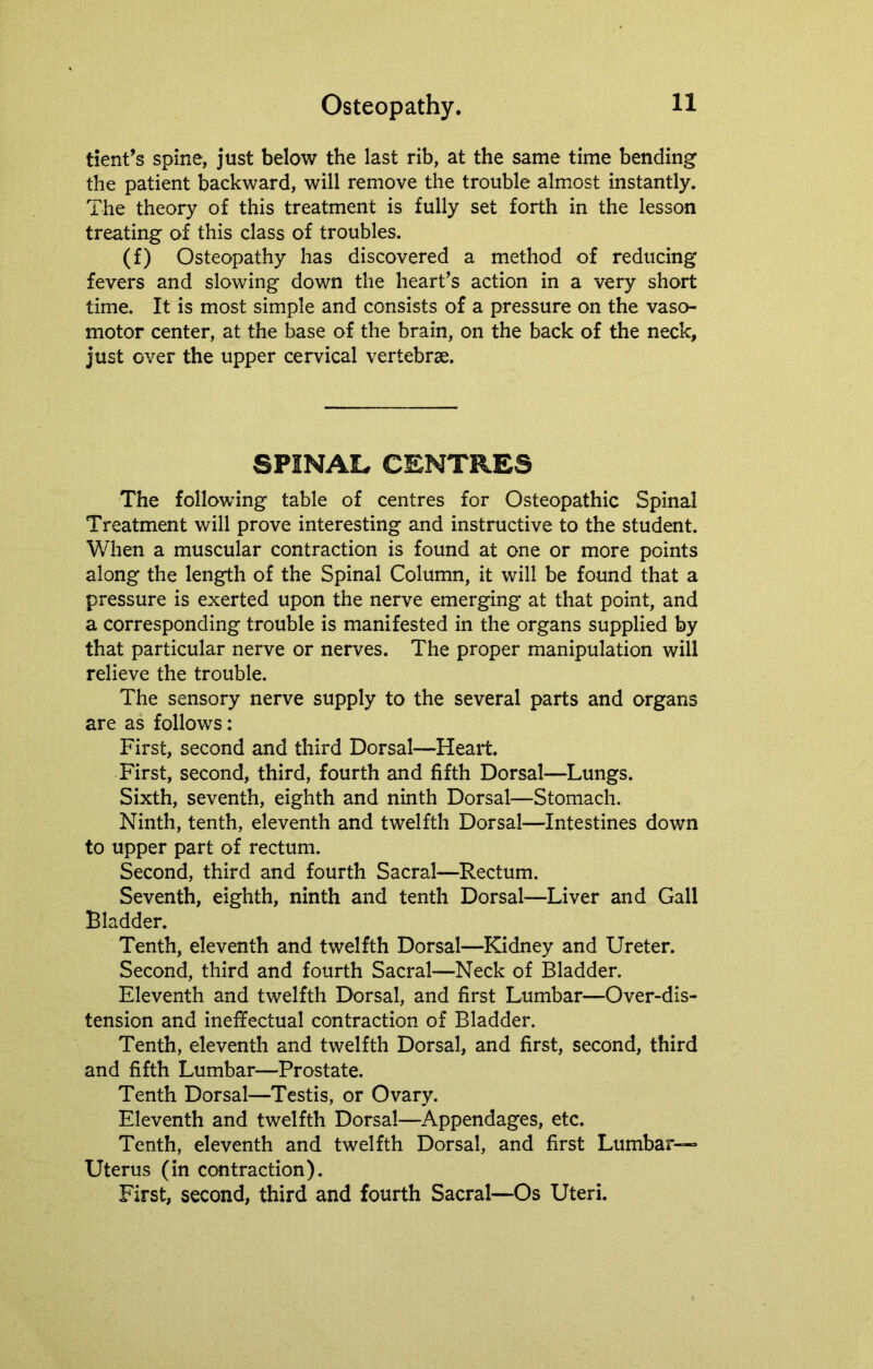 tient’s spine, just below the last rib, at the same time bending the patient backward, will remove the trouble almost instantly. The theory of this treatment is fully set forth in the lesson treating of this class of troubles. (f) Osteopathy has discovered a method of reducing fevers and slowing down the heart’s action in a very short time. It is most simple and consists of a pressure on the vaso- motor center, at the base of the brain, on the back of the neck, just over the upper cervical vertebrae. SPINAL CENTRES The following table of centres for Osteopathic Spinal Treatment will prove interesting and instructive to the student. When a muscular contraction is found at one or more points along the length of the Spinal Column, it will be found that a pressure is exerted upon the nerve emerging at that point, and a corresponding trouble is manifested in the organs supplied by that particular nerve or nerves. The proper manipulation will relieve the trouble. The sensory nerve supply to the several parts and organs are as follows: First, second and third Dorsal—Heart. First, second, third, fourth and fifth Dorsal—Lungs. Sixth, seventh, eighth and ninth Dorsal—Stomach. Ninth, tenth, eleventh and twelfth Dorsal—Intestines down to upper part of rectum. Second, third and fourth Sacral—Rectum. Seventh, eighth, ninth and tenth Dorsal—Liver and Gall Bladder. Tenth, eleventh and twelfth Dorsal—Kidney and Ureter. Second, third and fourth Sacral—Neck of Bladder. Eleventh and twelfth Dorsal, and first Lumbar—Over-dis- tension and ineffectual contraction of Bladder. Tenth, eleventh and twelfth Dorsal, and first, second, third and fifth Lumbar—Prostate. Tenth Dorsal—Testis, or Ovary. Eleventh and twelfth Dorsal—Appendages, etc. Tenth, eleventh and twelfth Dorsal, and first Lumbar- Uterus (in contraction). First, second, third and fourth Sacral—Os Uteri.