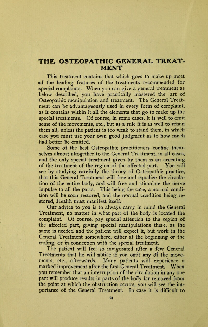 THE, OSTEOPATHIC GENERAL TREAT® MENT This treatment contains that which goes to make up most of the leading features of the treatments recommended for special complaints. When you can give a general treatment as below described, you have practically mastered the art of Osteopathic manipulation and treatment. The General Treat- ment can be advantageously used in every form of complaint, as it contains within it all the elements that go to make up the special treatments. Of course, in some cases, it is well to omit some of the movements, etc., but as a rule it is as well to retain them all, unless the patient is too weak to stand them, in which case you must use your o.wn good judgment as to how much had better be omitted. Some of the best Osteopathic practitioners confine them- selves almost altogether to the General Treatment, in all cases, and the only special treatment given by them is an accenting of the treatment of the region of the affected part. You will see by studying carefully the theory of Osteopathic practice, that this General Treatment will free and equalize the circula- tion of the entire body, and will free and stimulate the nerve impulse to all the parts. This being the case, a normal condi- tion will be soon restored, and the normal condition being re- stored, Health must manifest itself. Our advice to you is to always carry in mind the General Treatment, no matter in what part of the body is located the complaint. Of course, pay special attention to the region of the affected part, giving special manipulations there, as the same is needed and the patient will expect it, but work in the General Treatment somewhere, either at the beginning or the ending, or in connection with the special treatment. The patient will feel so invigorated after a few General Treatments that he will notice if you omit any o'f the move- ments, etc., afterwards. Many patients will experience a marked improvement after the first General Treatment. When you remember that an interruption of the circulation in any one part will produce results in parts of the body far removed from the point at which the obstruction occurs, you will see the im- portance of the General Treatment. In case it is difficult to