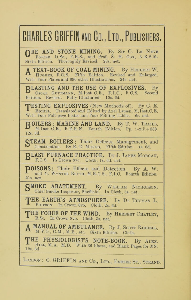 ORE AND STONE MINING. By Sir C. Lb Neve Foster, D.Sc., F.R.S., and Prof. S. H. Cox, A.R.S.M. Sixth Edition. Thoroughly Revised. 28s. net. A TEXT-BOOK OF COAL MINING. By Herbert W. Hughes, F.G.S. Fifth Edition. Revised and Enlarged. With Four Plates and 690 other Illustrations. 24s. net. DLASTING AND THE USE OF EXPLOSIVES. By Oscar Guttmann, M.Inst. C.E., F.I.C., F.C.S. Second Edition. Revised. Fully Illustrated. 10s. 6d. TESTING EXPLOSIVES (New Methods of). By C. E. ^ Bichel. Translated and Edited by Axel Larsen, M.Inst.C. E. With Four Full-page Plates and Four Folding Tables. 6s. net. 15 OILERS : MARINE AND LAND. By T. W. Traill, M.Inst. C.E., F.E.R.N. Fourth Edition. Pp. i-xiii + 583. 12s. 6d. CTEAM BOILERS: Their Defects, Management, and ^ Construction. By R. D. Munro. Fifth Edition. 4s. 6d. T5LAST FURNACE PRACTICE. By J. James Morgan, F.C.S. In Crown 8vo. Cloth, Is. 6d. net. DOISONS: Their Effects and Detection. By A. W. A and M. Wynter Blyth, M.R.C.S., F.I.C. Fourth Edition. 21s. net. CMOKE ABATEMENT. By William Nicholson, ^ Chief Smoke Inspector, Sheffield. In Cloth, 6s. net. THE EARTH’S ATMOSPHERE. By Dr Thomas L. A Phifson. In Crown 8vo. Cloth, 2s. 6d. THE FORCE OF THE WIND. By Herbert Chatley, B.Sc. In Crown 8vo. Cloth, 3s. net. A MANUAL OF AMBULANCE. By J. Scott Riddell, M.V.O., C.M., M.B., etc. Sixth Edition. Cloth. THE PHYSIOLOGIST’S NOTE-BOOK. By Alex. M.A., M.D. With 36 Plates, and Blank Pages for MS. 12s. 6d. London: C. GRIFFIN and Co., Ltd., Exeter St., Strand.