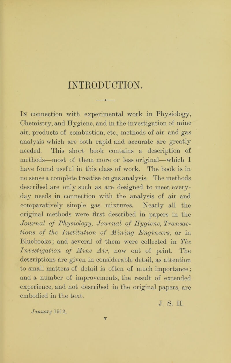 INTRODUCTION. In connection with experimental work in Physiology, Chemistry, and Hygiene, and in the investigation of mine air, products of combustion, etc., methods of air and gas analysis which are both rapid and accurate are greatly needed. This short book contains a description of methods—most of them more or less original—which I have found useful in this class of work. The book is in no sense a complete treatise on gas analysis. The methods described are only such as are designed to meet every- day needs in connection with the analysis of air and comparatively simple gas mixtures. Nearly all the original methods were first described in papers in the Journal of Physiology, Journal of Hygiene, Transac- tions of the Institution of Mining Engineers, or in Bluebooks; and several of them were collected in The Investigation of Mine Air, now out of print. The descriptions are given in considerable detail, as attention to small matters of detail is often of much importance; and a number of improvements, the result of extended experience, and not described in the original papers, are embodied in the text. J. S. H. January 1912.