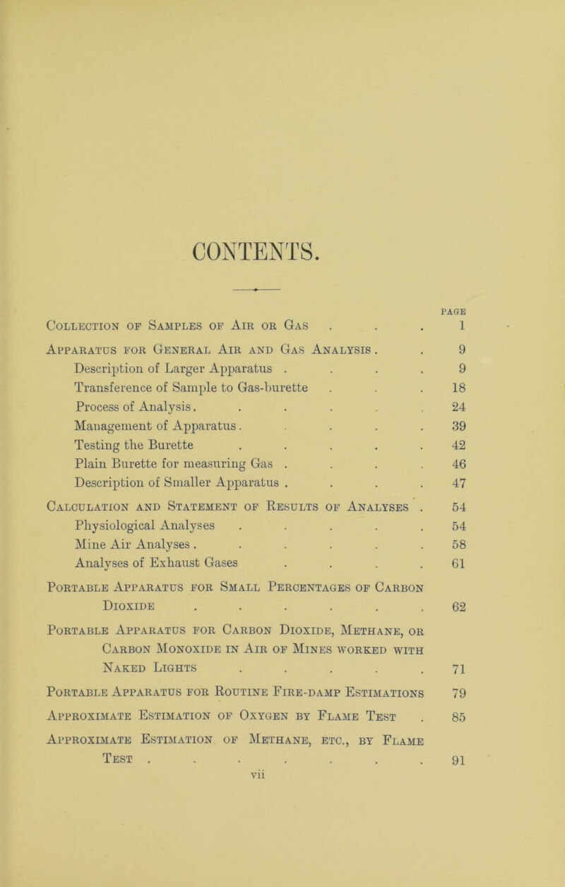 CONTENTS. l'AGE Collection of Samples of Air or Gas 1 Apparatus for General Air and Gas Analysis . . 9 Description of Larger Apparatus .... 9 Transference of Sample to Gas-burette . . .18 Process of Analysis..... .24 Management of Apparatus. . . .39 Testing tlie Burette . . . . .42 Plain Burette for measuring Gas . . . .46 Description of Smaller Apparatus . . . .47 Calculation and Statement of Results of Analyses . 54 Physiological Analyses ..... 54 Mine Air Analyses ...... 58 Analyses of Exhaust Gases . . . .61 Portable Apparatus for Small Percentages of Carbon Dioxide ...... 62 Portable Apparatus for Carbon Dioxide, Methane, or Carbon Monoxide in Air of Mines worked with Naked Lights ..... 71 Portable Apparatus for Routine Fire-damp Estimations 79 Approximate Estimation of Oxygen by Flame Test . 85 Approximate Estimation of Methane, etc., by Flame Test . 91