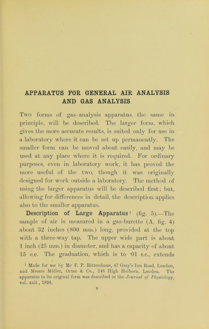 APPARATUS FOR GENERAL AIR ANALYSIS AND GAS ANALYSIS. Two forms of gas-analysis apparatus, the same in principle, will be described. The larger form, which gives the more accurate results, is suited only for use in a laboratory where it can be set up permanently. The smaller form can be moved about easily, and may be used at any place where it is required. For ordinary purposes, even in laboratory work, it has proved the more useful of the two, though it was originally designed for work outside a laboratory. The method of using the larger apparatus will be described first; but, allowing for differences in detail, the description applies also to the smaller apparatus. Description of Large Apparatus1 (fig. 5).—The sample of air is measured in a gas-burette (A, fig. 4) about 32 inches (800 mm.) long, provided at the top with a three-way tap. The upper wide part is about 1 inch (25 mm.) in diameter, and has a capacity of about 15 c.c. The graduation, which is to -01 c.c., extends 1 Made for me by Mr F. P. Rittershaus, 47 Gray’s Inn Road, London, and Messrs Muller, Orme & Co., 148 High Holborn, London. The apparatus in its original form was described in the Journal of Physiology, vol. xxii., 1898.