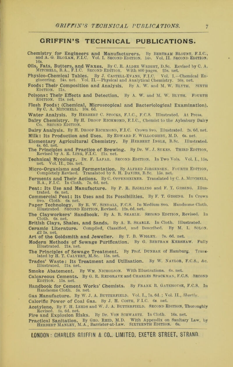 GRIFFIN’S TECHNICAL PUBLICATIONS. Chemistry for Engineers and Manufacturers. By Bertram Blount, F.I.C., and A. G. Bloxam, F.I.C. Vol. I. Second Edition. 14s. Vol. II. Second Edition. 16s. Oils, Fats, Butters, and Waxes. By C. R. Alder Wright, D.Sc. Revised by C. A. Mitchell, B.A., F.I.C. Second Edition. With 800 pages. 25s.net. Physico-Chemical Tables. By J. Castell-Evans, F.I.C. Vol. I.—Chemical En- gineering. 24s. net. Vol. II.—Physical and Analytical Chemistry. 36s. net. Foods: Their Composition and Analysis. Bv A. W. and M. W. Blyth. Sixth Edition. 21s. Poisons: Their Effects and Detection. By A. W. and M. W. Blyth. Fourth Edition. 21s. net. Flesh Foods: (Chemical, Microscopical and Bacteriological Examination). By C. A. Mitchell. 10s. 6d. Water Analysis. By Herbert C. Stocks, F.I.C., F.C.S. Illustrated. At Press. Dairy Chemistry. By H. Droop Richmond, F.I.C., Chemist to the Aylesbury Dairy Co. Second Edition. Dairy Analysis. By H. Droop Richmond, F.I.C. Crown 8vo. Illustrated. 2s.6d.net. Milk: Its Production and Uses. By Edward F. Willoughby, M.D. 6s.net Elementary Agricultural Chemistry. By Herbert Ingle, B.Sc. Illustrated. 4s. 6d. net. The Principles and Practice of Brewing. By Dr. IV. .1. Sykes. Third Edition, Revised by A. R. Ling, F.I.C. 21s. net. Technical Mycology. Dr. F. Laear. Second Edition. In Two Vols. Vol. I., 15s. net. Vol. II., 24s. net. Micro-Organisms and Fermentation. By Alfred Jorgensen. Fourth Edition, Completely Revised. Translated by S. H. Davies, B.Sc. 15s. net. Ferments and Their Actions. By C. Oppenhkimer. Translated by C. A. .Mitchell, B.A., F.I.C. In Cloth. 7s. 6d. net. Peat: Its Use and Manufacture. By P. R. Bjorling and F. T. Gissing. Illus- trated. 6s. net. Commercial Peat: Its Uses and Its Possibilities. By F. T. Gissing. In Crown 8vo. Cloth. 6s. net. Paper Technology. By R. W. Sindall, F.C.S. In Medium 8vo. Handsome Cloth. Illustrated Second Edition, Revised. 12s. 6d. net. The Clayworkers’ Handbook. By A. B. Sf.arle. Second Edition, Revised. In Cloth. 6s. net. British Clays, Shales, and Sands. By A. B. Skarle. In Cloth, illustrated. Ceramic Literature. Compiled, Classified, and Described. By M. L. Solon, j02 2s net Art of the Goldsmith and Jeweller. By T. B. Wigley. 7s. 6d. net. Modern Methods of Sewage Purification. By G. Bertram Kershaw. Fully Illustrated. 21s. net. The Principles of Sewage Treatment. By Prof. Dunbar of Hamburg. Trans- lated by H. T. Calvert, M.Sc. 15s. net. Trades’ Waste: Its Treatment and Utilisation. By W. Naylor, F.C.S., Ac. Illustrated. 21s. net. Smoke Abatement. By Wm. Nicholson. With Illustrations. 6s. net. Calcareous Cements. By G. R. Redgrave and Charles Spaceman, F.C.S. Second Edition. 15s. net. Handbook for Cement Works’ Chemists. By Frank B. Gatehouse, F.C.S. In Handsome Cloth. 5s. net. Gas Manufacture. By W. J. A. Butterfield. Vol. I., 7s. 6d.; Vol. II., Shortly. Calorific Power of Coal Gas. By J. H. Coste, F.I.C. 6g net. Acetylene, By F. H. Leeds and W. J. A. Butterfield. Second Edition, Thoroughly Revised. 8s. 6d. net. Fire and Explosion Risks. By Dr. Von Schwartz. In Cloth. 16s. net. Practical Sanitation. By Geo. Reid, M.D. With Appendix on Sanitary Law, by Herbert Manley, M.A., Barrister-at-Law. Sixteenth Edition. 6s.