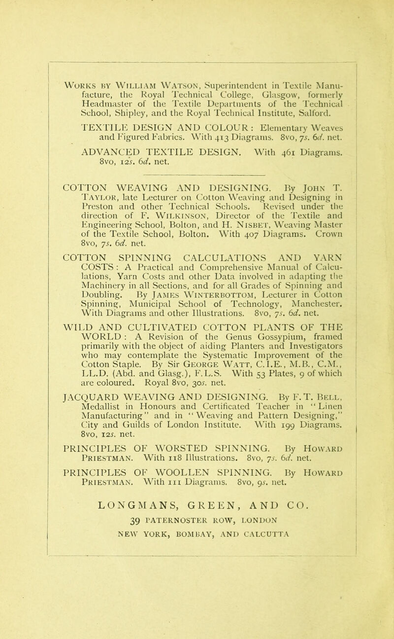 Works by William Watson, Superintendent in Textile Manu- facture, the Royal Technical College, Glasgow, formerly Headmaster of the Textile Departments of the Technical School, Shipley, and the Royal Technical Institute, Salford. TEXTILE DESIGN AND COLOUR: Elementary Weaves and Figured Fabrics. With 413 Diagrams. 8vo, 75. 6d. net. ADVANCED TEXTILE DESIGN. With 461 Diagrams. 8vo, 125'. 6d. net. COTTON WEAVING AND DESIGNING. By John T. Taylor, late Lecturer on Cotton Weaving and Designing in Preston and other Technical Schools. Revised under the direction of F. Wilkinson, Director of the Textile and Engineering School, Bolton, and H. Nisbet, Weaving Master of the Textile School, Bolton. With 407 Diagrams. Crown 8vo, ys. 6d. net. COTTON SPINNING CALCULATIONS AND YARN COSTS : A Practical and Comprehensive Manual of Calcu- lations, Yarn Costs and other Data involved in adapting the Machinery in all Sections, and for all Grades of Spinning and Doubling. By James Winterbottom, Lecturer in Cotton Spinning, Municipal School of Technology, Manchester. With Diagrams and other Illustrations. 8vo, ys. 6d. net. WILD AND CULTIVATED COTTON PLANTS OF THE WORLD : A Revision of the Genus Gossypium, framed primarily with the object of aiding Planters and Investigators who may contemplate the Systematic Improvement of the Cotton Staple. By Sir George Watt, C. I.E., M.B., C.M., LL.D. (Abd. and Glasg.), F. L.S. With 53 Plates, 9 of which are coloured. Royal 8vo, 305. net. JACQUARD WEAVING AND DESIGNING. By F.T. Bell, Medallist in Honours and Certificated Teacher in “ Linen Manufacturing” and in “Weaving and Pattern Designing,” City and Guilds of London Institute. With 199 Diagrams. 8vo, 125. net. PRINCIPLES OF WORSTED SPINNING. By Howard Priestman. With 118 Illustrations. 8vo, ys. 6d. net. PRINCIPLES OF WOOLLEN SPINNING. By Howard Priestman. With in Diagrams. 8vo, 95. net. LONGMANS, GREEN, AND CO. 39 PATERNOSTER ROW, LONDON NEW YORK, BOMBAY, AND CALCUTTA