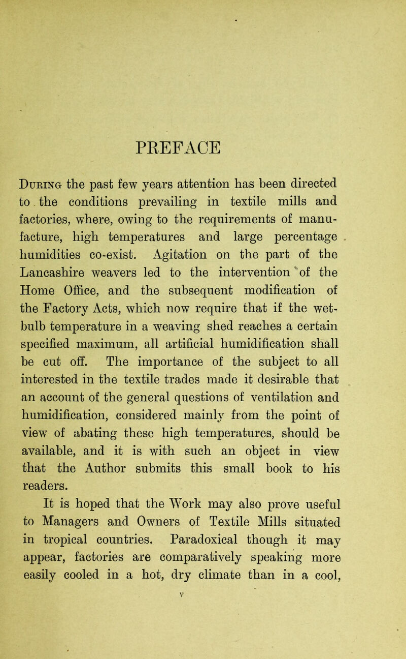 PREFACE During the past few years attention has been directed to the conditions prevailing in textile mills and factories, where, owing to the requirements of manu- facture, high temperatures and large percentage humidities co-exist. Agitation on the part of the Lancashire weavers led to the intervention of the Home Office, and the subsequent modification of the Factory Acts, which now require that if the wet- bulb temperature in a weaving shed reaches a certain specified maximum, all artificial humidification shall be cut off. The importance of the subject to all interested in the textile trades made it desirable that an account of the general questions of ventilation and humidification, considered mainly from the point of view7 of abating these high temperatures, should be available, and it is with such an object in view that the Author submits this small book to his readers. It is hoped that the Work may also prove useful to Managers and Owners of Textile Mills situated in tropical countries. Paradoxical though it may appear, factories are comparatively speaking more easily cooled in a hot, dry climate than in a cool,