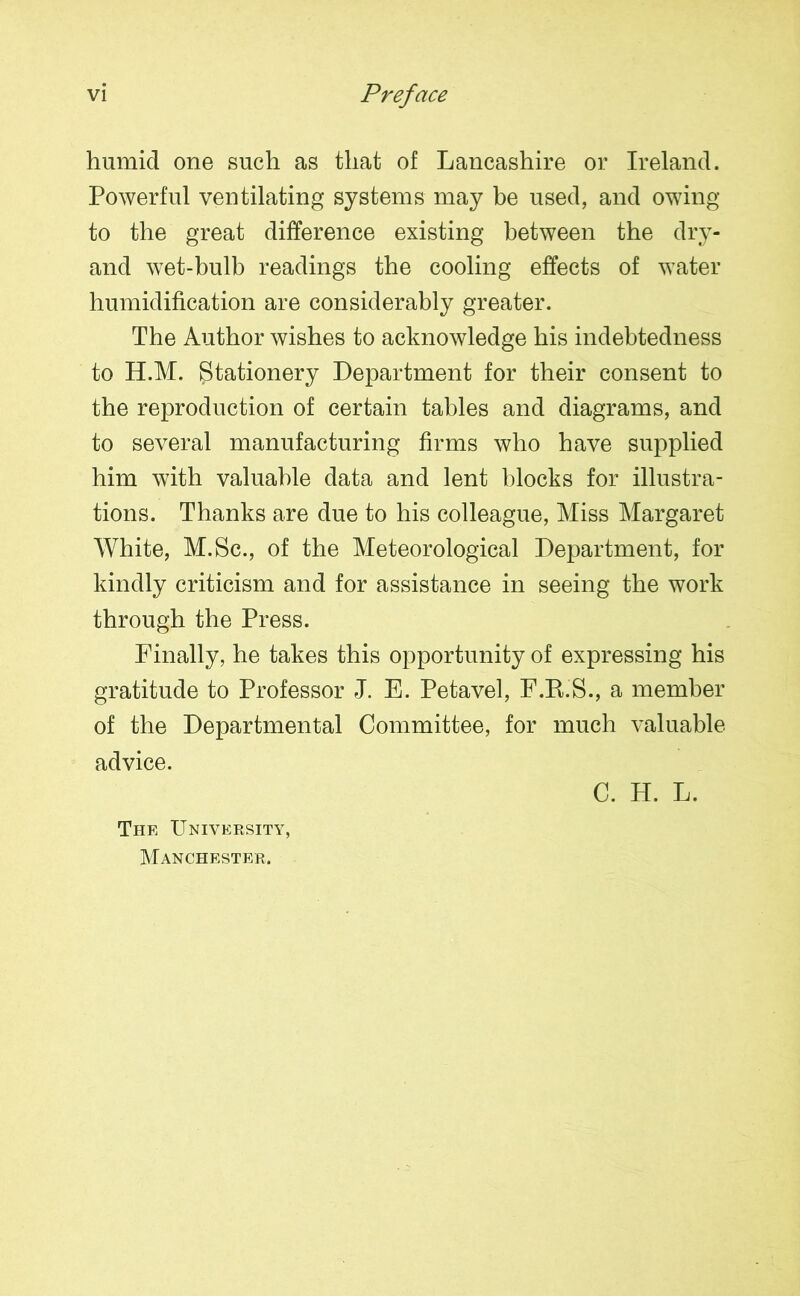 humid one such as that of Lancashire or Ireland. Powerful ventilating systems may be used, and owing to the great difference existing between the dry- and wet-bulb readings the cooling effects of water humidification are considerably greater. The Author wishes to acknowledge his indebtedness to H.M. Stationery Department for their consent to the reproduction of certain tables and diagrams, and to several manufacturing firms who have supplied him with valuable data and lent blocks for illustra- tions. Thanks are due to his colleague, Miss Margaret White, M.Sc., of the Meteorological Department, for kindly criticism and for assistance in seeing the work through the Press. Finally, he takes this opportunity of expressing his gratitude to Professor J. E. Petavel, F.R.S., a member of the Departmental Committee, for much valuable advice. C. H. L. The University, Manchester.