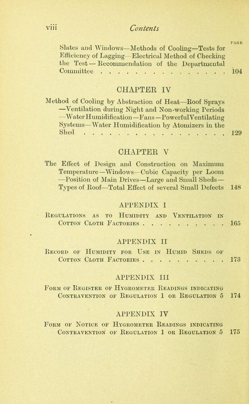 Slates and Windows—Methods of Cooling—Tests for Efficiency of Lagging—Electrical Method of Checking the Test — Recommendation of the Departmental Committee CHAPTER IV Method of Cooling by Abstraction of Heat—Roof Sprays —Ventilation during Night and Non-working Periods —Water Humidification—Fans—PowerfulVentilating Systems—Water Humidification by Atomizers in the Shed ' CHAPTER V The Effect of Design and Construction on Maximum Temperature—Windows—Cubic Capacity per Loom —Position of Main Drives—Large and Small Sheds— Types of Roof—Total Effect of several Small Defects APPENDIX I Regulations as to Humidity and Ventilation in Cotton Cloth Factories APPENDIX II Record of Humidity for Use in Humid Sheds of Cotton Cloth Factories APPENDIX III Form of Register of Hygrometer Readings indicating Contravention of Regulation 1 or Regulation 5 APPENDIX IV Form of Notice of Hygrometer Readings indicating Contravention of Regulation 1 or Regulation 5 l’AGE 104 129 148 165 173 174 175