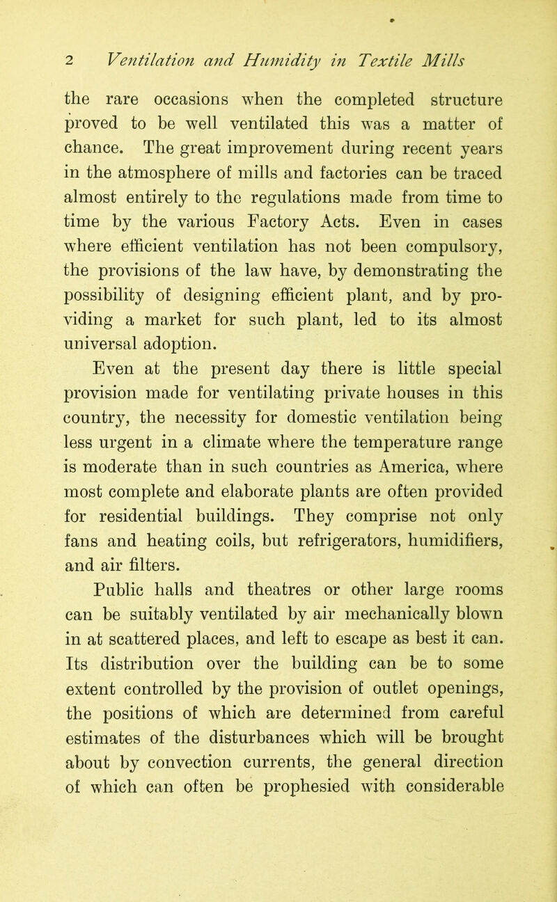 the rare occasions when the completed structure proved to be well ventilated this was a matter of chance. The great improvement during recent years in the atmosphere of mills and factories can be traced almost entirely to the regulations made from time to time by the various Factory Acts. Even in cases where efficient ventilation has not been compulsory, the provisions of the law have, by demonstrating the possibility of designing efficient plant, and by pro- viding a market for such plant, led to its almost universal adoption. Even at the present day there is little special provision made for ventilating private houses in this country, the necessity for domestic ventilation being less urgent in a climate where the temperature range is moderate than in such countries as America, where most complete and elaborate plants are often provided for residential buildings. They comprise not only fans and heating coils, but refrigerators, humidifiers, and air filters. Public halls and theatres or other large rooms can be suitably ventilated by air mechanically blown in at scattered places, and left to escape as best it can. Its distribution over the building can be to some extent controlled by the provision of outlet openings, the positions of which are determined from careful estimates of the disturbances which will be brought about by convection currents, the general direction of which can often be prophesied with considerable