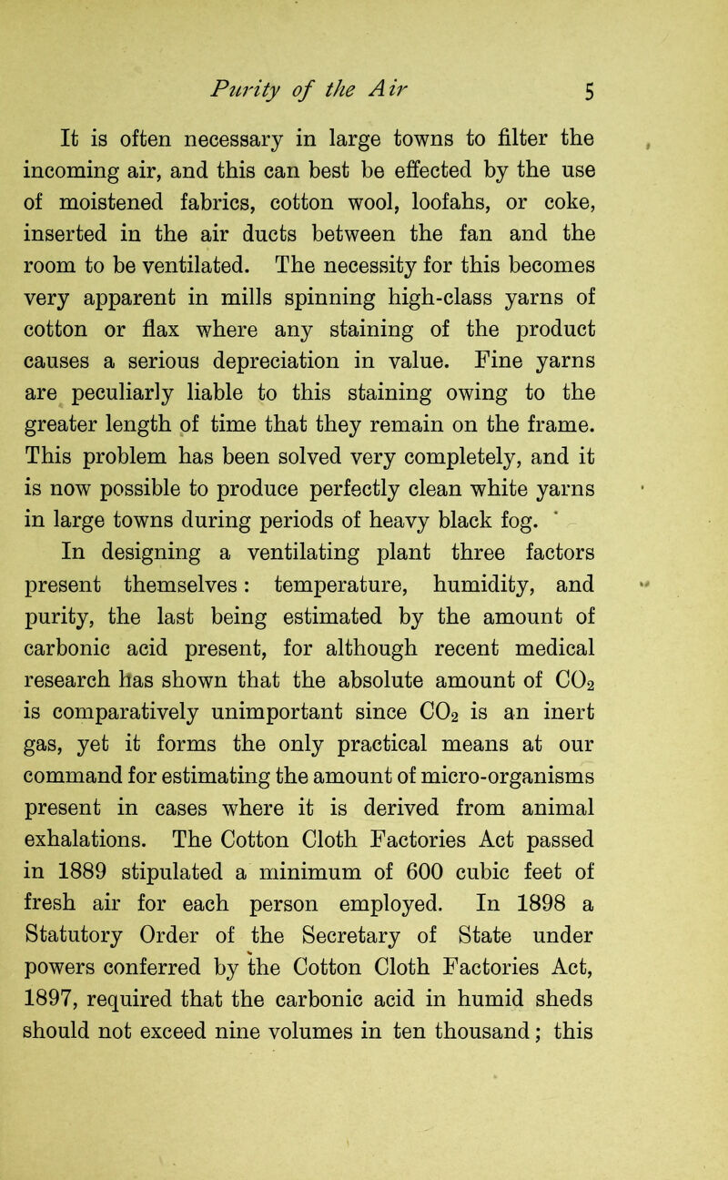 It is often necessary in large towns to filter the incoming air, and this can best be effected by the use of moistened fabrics, cotton wool, loofahs, or coke, inserted in the air ducts between the fan and the room to be ventilated. The necessity for this becomes very apparent in mills spinning high-class yarns of cotton or flax where any staining of the product causes a serious depreciation in value. Fine yarns are peculiarly liable to this staining owing to the greater length of time that they remain on the frame. This problem has been solved very completely, and it is now possible to produce perfectly clean white yarns in large towns during periods of heavy black fog. In designing a ventilating plant three factors present themselves: temperature, humidity, and purity, the last being estimated by the amount of carbonic acid present, for although recent medical research has shown that the absolute amount of C02 is comparatively unimportant since C02 is an inert gas, yet it forms the only practical means at our command for estimating the amount of micro-organisms present in cases where it is derived from animal exhalations. The Cotton Cloth Factories Act passed in 1889 stipulated a minimum of 600 cubic feet of fresh air for each person employed. In 1898 a Statutory Order of the Secretary of State under % powers conferred by the Cotton Cloth Factories Act, 1897, required that the carbonic acid in humid sheds should not exceed nine volumes in ten thousand; this