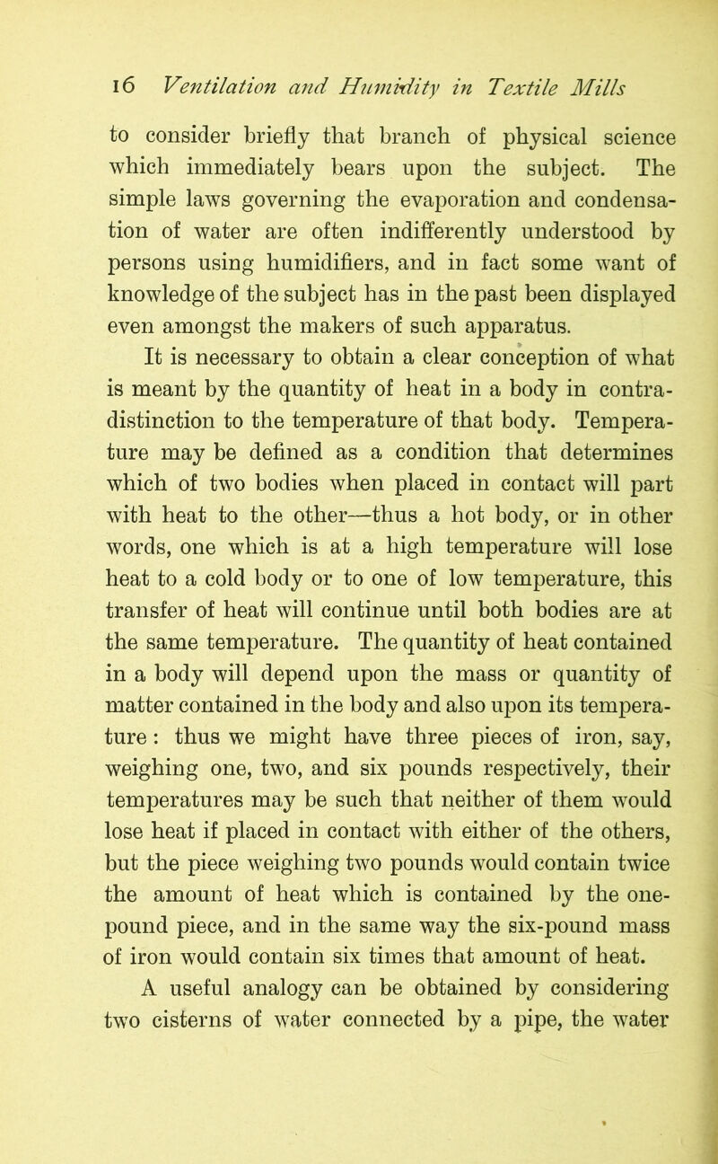 to consider briefly that branch of physical science which immediately bears upon the subject. The simple laws governing the evaporation and condensa- tion of water are often indifferently understood by persons using humidifiers, and in fact some want of knowledge of the subject has in the past been displayed even amongst the makers of such apparatus. It is necessary to obtain a clear conception of what is meant by the quantity of heat in a body in contra- distinction to the temperature of that body. Tempera- ture may be defined as a condition that determines which of two bodies when placed in contact will part with heat to the other—thus a hot body, or in other words, one which is at a high temperature will lose heat to a cold body or to one of low temperature, this transfer of heat will continue until both bodies are at the same temperature. The quantity of heat contained in a body will depend upon the mass or quantity of matter contained in the body and also upon its tempera- ture : thus we might have three pieces of iron, say, weighing one, two, and six pounds respectively, their temperatures may be such that neither of them would lose heat if placed in contact with either of the others, but the piece weighing two pounds would contain twice the amount of heat which is contained by the one- pound piece, and in the same way the six-pound mass of iron would contain six times that amount of heat. A useful analogy can be obtained by considering two cisterns of water connected by a pipe, the water