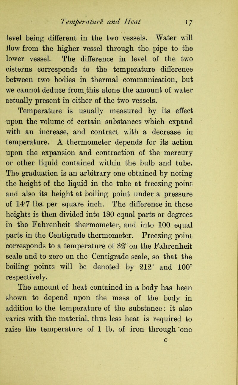 level being different in the two vessels. Water will flow from the higher vessel through the pipe to the lower vessel. The difference in level of the two cisterns corresponds to the temperature difference between two bodies in thermal communication, but we cannot deduce from this alone the amount of water actually present in either of the two vessels. Temperature is usually measured by its effect upon the volume of certain substances which expand with an increase, and contract with a decrease in temperature. A thermometer depends for its action upon the expansion and contraction of the mercury or other liquid contained within the bulb and tube. The graduation is an arbitrary one obtained by noting the height of the liquid in the tube at freezing point and also its height at boiling point under a pressure of 14*7 lbs. per square inch. The difference in these heights is then divided into 180 equal parts or degrees in the Fahrenheit thermometer, and into 100 equal parts in the Centigrade thermometer. Freezing point corresponds to a temperature of 32° on the Fahrenheit scale and to zero on the Centigrade scale, so that the boiling points will be denoted by 212° and 100° respectively. The amount of heat contained in a body has been shown to depend upon the mass of the body in addition to the temperature of the substance: it also varies with the material, thus less heat is required to raise the temperature of 1 lb. of iron through 'one c
