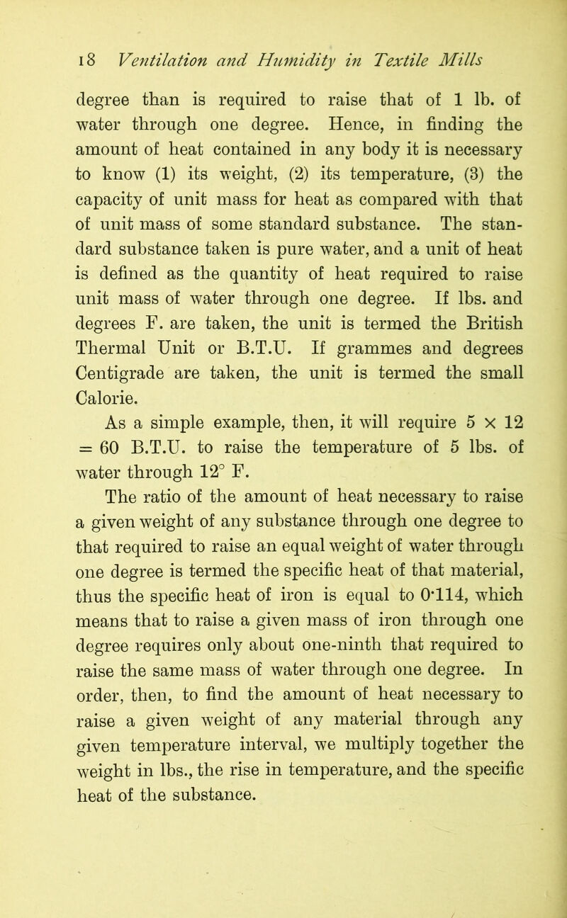 degree than is required to raise that of 1 lb. of water through one degree. Hence, in finding the amount of heat contained in any body it is necessary to know (1) its weight, (2) its temperature, (3) the capacity of unit mass for heat as compared with that of unit mass of some standard substance. The stan- dard substance taken is pure water, and a unit of heat is defined as the quantity of heat required to raise unit mass of water through one degree. If lbs. and degrees F. are taken, the unit is termed the British Thermal Unit or B.T.U. If grammes and degrees Centigrade are taken, the unit is termed the small Calorie. As a simple example, then, it will require 5 x 12 = 60 B.T.U. to raise the temperature of 5 lbs. of water through 12° F. The ratio of the amount of heat necessary to raise a given weight of any substance through one degree to that required to raise an equal weight of water through one degree is termed the specific heat of that material, thus the specific heat of iron is equal to 0*114, which means that to raise a given mass of iron through one degree requires only about one-ninth that required to raise the same mass of water through one degree. In order, then, to find the amount of heat necessary to raise a given weight of any material through any given temperature interval, we multiply together the weight in lbs., the rise in temperature, and the specific heat of the substance.