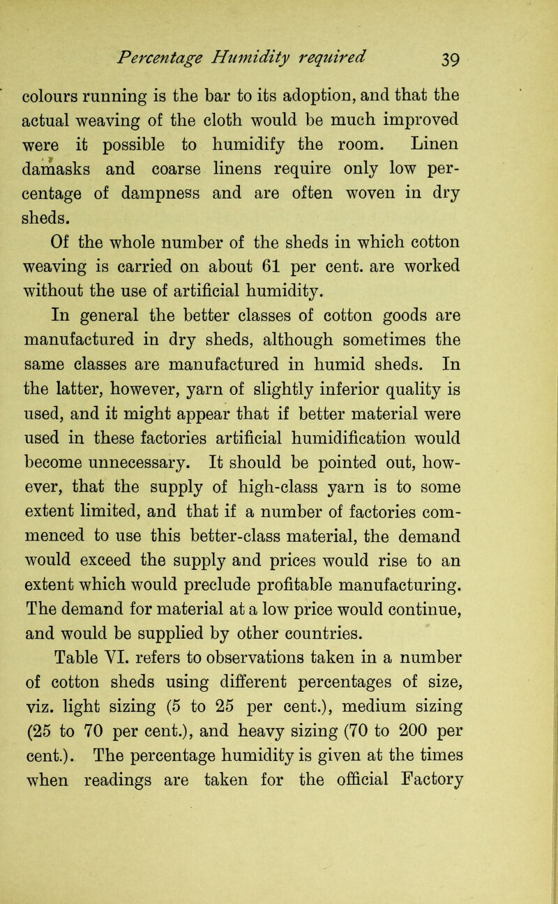 colours running is the bar to its adoption, and that the actual weaving of the cloth would be much improved were it possible to humidify the room. Linen damasks and coarse linens require only low per- centage of dampness and are often woven in dry sheds. Of the whole number of the sheds in which cotton weaving is carried on about 61 per cent, are worked without the use of artificial humidity. In general the better classes of cotton goods are manufactured in dry sheds, although sometimes the same classes are manufactured in humid sheds. In the latter, however, yarn of slightly inferior quality is used, and it might appear that if better material were used in these factories artificial humidification would become unnecessary. It should be pointed out, how- ever, that the supply of high-class yarn is to some extent limited, and that if a number of factories com- menced to use this better-class material, the demand would exceed the supply and prices would rise to an extent which would preclude profitable manufacturing. The demand for material at a low price would continue, and would be supplied by other countries. Table VI. refers to observations taken in a number of cotton sheds using different percentages of size, viz. light sizing (5 to 25 per cent.), medium sizing (25 to 70 per cent.), and heavy sizing (70 to 200 per cent.). The percentage humidity is given at the times when readings are taken for the official Factory