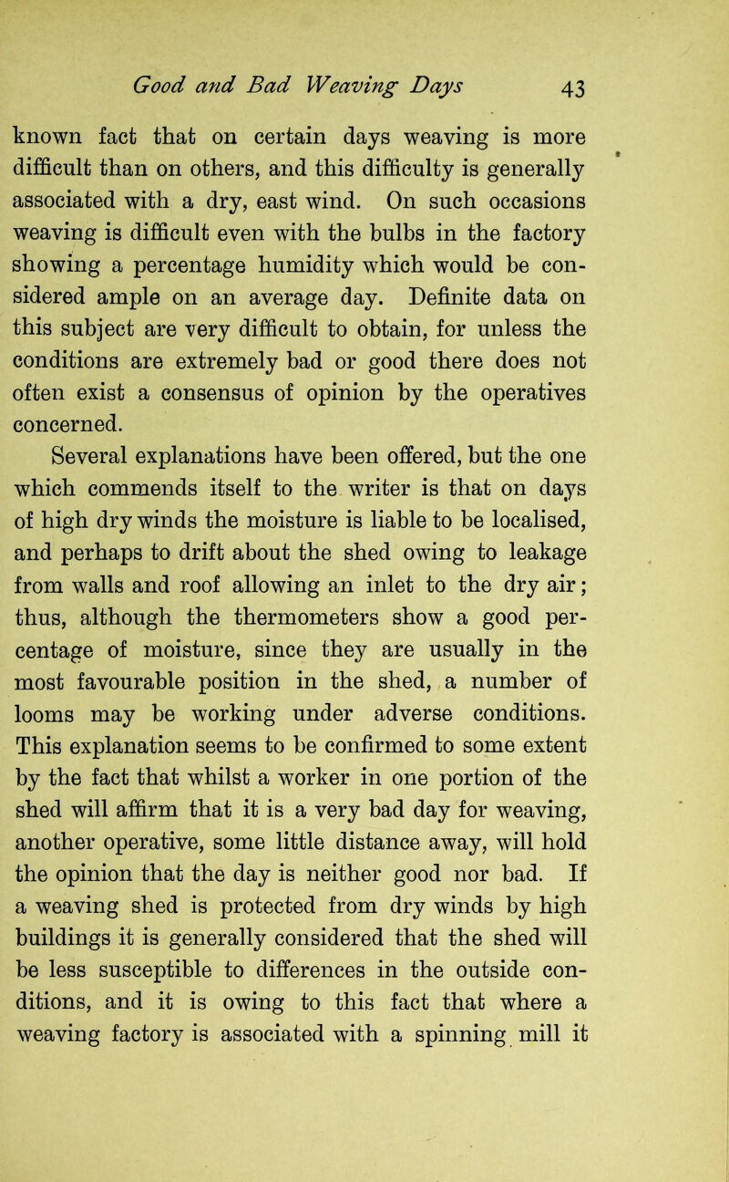 known fact that on certain days weaving is more difficult than on others, and this difficulty is generally associated with a dry, east wind. On such occasions weaving is difficult even with the bulbs in the factory showing a percentage humidity which would be con- sidered ample on an average day. Definite data on this subject are very difficult to obtain, for unless the conditions are extremely bad or good there does not often exist a consensus of opinion by the operatives concerned. Several explanations have been offered, but the one which commends itself to the writer is that on days of high dry winds the moisture is liable to be localised, and perhaps to drift about the shed owing to leakage from walls and roof allowing an inlet to the dry air; thus, although the thermometers show a good per- centage of moisture, since they are usually in the most favourable position in the shed, a number of looms may be working under adverse conditions. This explanation seems to be confirmed to some extent by the fact that whilst a worker in one portion of the shed will affirm that it is a very bad day for weaving, another operative, some little distance away, will hold the opinion that the day is neither good nor bad. If a weaving shed is protected from dry winds by high buildings it is generally considered that the shed will be less susceptible to differences in the outside con- ditions, and it is owing to this fact that where a weaving factory is associated with a spinning mill it