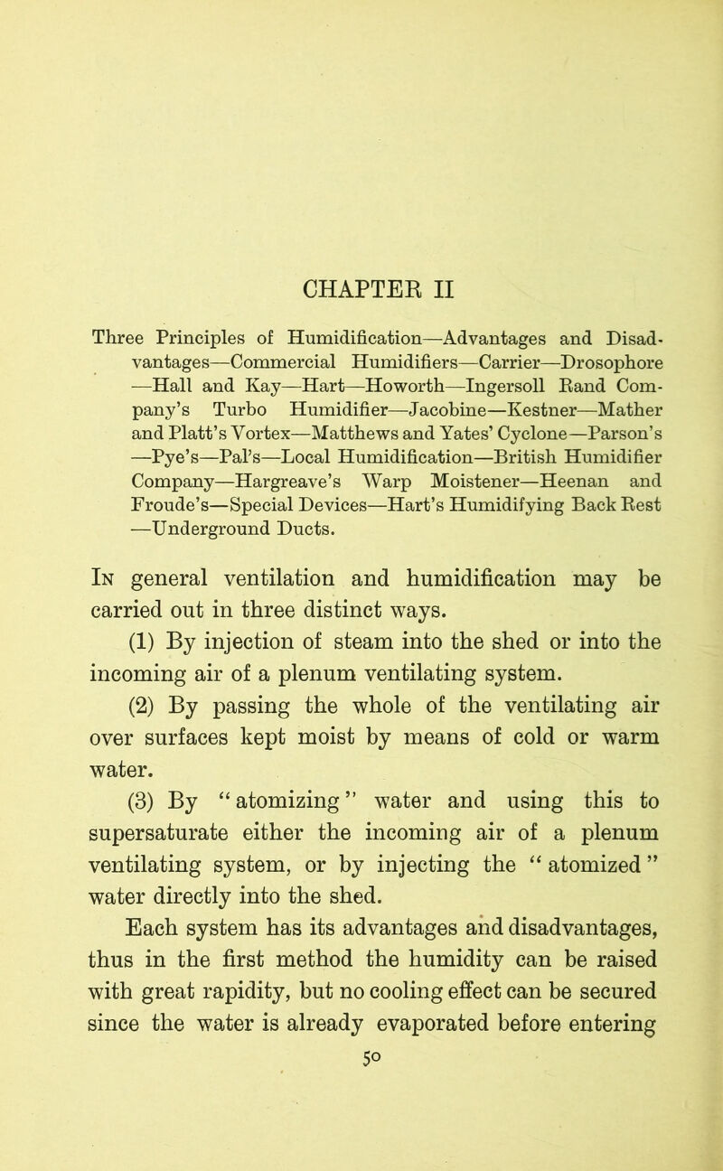 CHAPTER II Three Principles of Humidification—Advantages and Disad- vantages—Commercial Humidifiers—Carrier—Drosophore —Hall and Kay—Hart—Howorth—Ingersoll Rand Com- pany’s Turbo Humidifier—Jacobine—Kestner—Mather and Platt’s Vortex—Matthews and Yates’ Cyclone—Parson’s —Pye’s—Pal’s—Local Humidification—British Humidifier Company—Hargreave’s Warp Moistener—Heenan and Froude’s—Special Devices—Hart’s Humidifying Back Rest —Underground Ducts. In general ventilation and humidification may be carried out in three distinct ways. (1) By injection of steam into the shed or into the incoming air of a plenum ventilating system. (2) By passing the whole of the ventilating air over surfaces kept moist by means of cold or warm water. (3) By “ atomizing ” water and using this to supersaturate either the incoming air of a plenum ventilating system, or by injecting the “ atomized ” water directly into the shed. Each system has its advantages and disadvantages, thus in the first method the humidity can be raised with great rapidity, but no cooling effect can be secured since the water is already evaporated before entering 5°
