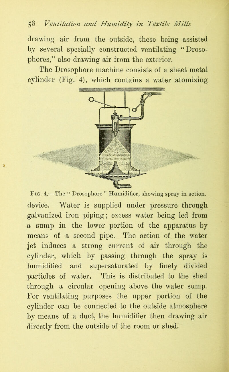 drawing air from the outside, these being assisted by several specially constructed ventilating “ Droso- phores,” also drawing air from the exterior. The Drosophore machine consists of a sheet metal cylinder (Fig. 4), which contains a water atomizing Fig. 4.—The “ Drosophore ” Humidifier, showing spray in action. device. Water is supplied under pressure through galvanized iron piping; excess water being led from a sump in the lower portion of the apparatus by means of a second pipe. The action of the water jet induces a strong current of air through the cylinder, which by passing through the spray is humidified and supersaturated by finely divided particles of water. This is distributed to the shed through a circular opening above the water sump. For ventilating purposes the upper portion of the cylinder can be connected to the outside atmosphere by means of a duct, the humidifier then drawing air directly from the outside of the room or shed.