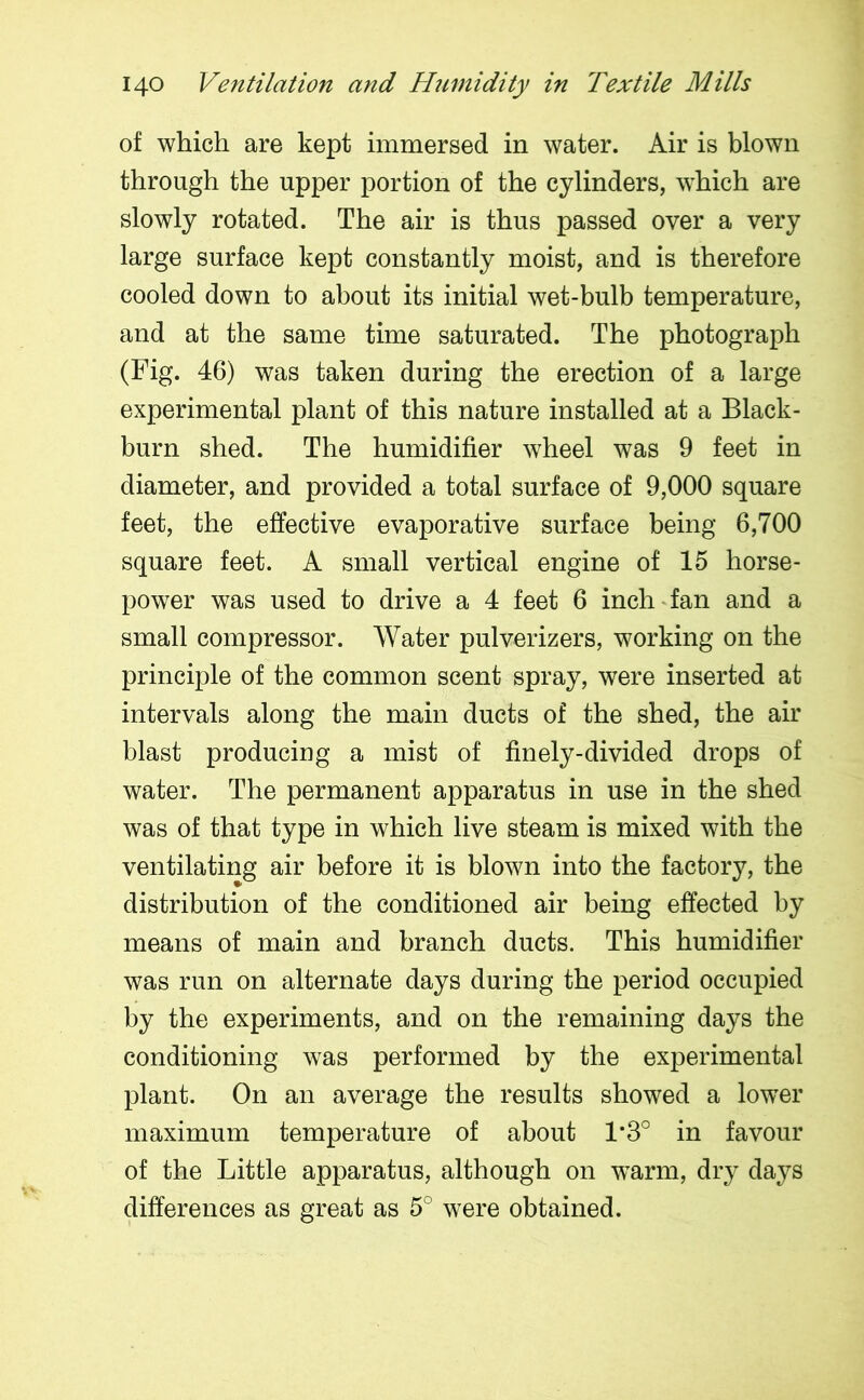 of which are kept immersed in water. Air is blown through the upper portion of the cylinders, which are slowly rotated. The air is thus passed over a very large surface kept constantly moist, and is therefore cooled down to about its initial wet-bulb temperature, and at the same time saturated. The photograph (Fig. 46) was taken during the erection of a large experimental plant of this nature installed at a Black- burn shed. The humidifier wheel was 9 feet in diameter, and provided a total surface of 9,000 square feet, the effective evaporative surface being 6,700 square feet. A small vertical engine of 15 horse- power was used to drive a 4 feet 6 inch fan and a small compressor. Water pulverizers, working on the principle of the common scent spray, were inserted at intervals along the main ducts of the shed, the air blast producing a mist of finely-divided drops of water. The permanent apparatus in use in the shed was of that type in which live steam is mixed with the ventilating air before it is blown into the factory, the distribution of the conditioned air being effected by means of main and branch ducts. This humidifier was run on alternate days during the period occupied by the experiments, and on the remaining days the conditioning wras performed by the experimental plant. On an average the results showed a lower maximum temperature of about L3° in favour of the Little apparatus, although on warm, dry days differences as great as 5° were obtained.