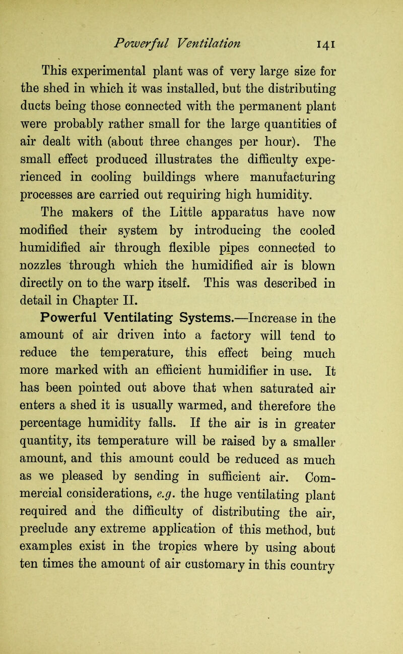 This experimental plant was of very large size for the shed in which it was installed, but the distributing ducts being those connected with the permanent plant were probably rather small for the large quantities of air dealt with (about three changes per hour). The small effect produced illustrates the difficulty expe- rienced in cooling buildings where manufacturing processes are carried out requiring high humidity. The makers of the Little apparatus have now modified their system by introducing the cooled humidified air through flexible pipes connected to nozzles through which the humidified air is blown directly on to the warp itself. This was described in detail in Chapter II. Powerful Ventilating Systems.—Increase in the amount of air driven into a factory will tend to reduce the temperature, this effect being much more marked with an efficient humidifier in use. It has been pointed out above that when saturated air enters a shed it is usually warmed, and therefore the percentage humidity falls. If the air is in greater quantity, its temperature will be raised by a smaller amount, and this amount could be reduced as much as we pleased by sending in sufficient air. Com- mercial considerations, e.g. the huge ventilating plant required and the difficulty of distributing the air, preclude any extreme application of this method, but examples exist in the tropics where by using about ten times the amount of air customary in this country