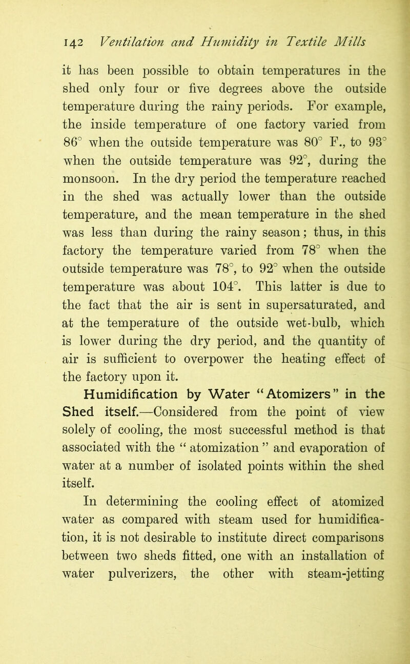 it has been possible to obtain temperatures in the shed only four or five degrees above the outside temperature during the rainy periods. For example, the inside temperature of one factory varied from 86° when the outside temperature was 80° F., to 93° when the outside temperature was 92°, during the monsoon. In the dry period the temperature reached in the shed was actually lower than the outside temperature, and the mean temperature in the shed was less than during the rainy season; thus, in this factory the temperature varied from 78° when the outside temperature was 78°, to 92° when the outside temperature was about 104°. This latter is due to the fact that the air is sent in supersaturated, and at the temperature of the outside wet-bulb, which is lower during the dry period, and the quantity of air is sufficient to overpower the heating effect of the factory upon it. Humidification by Water “Atomizers” in the Shed itself.—Considered from the point of view solely of cooling, the most successful method is that associated with the “ atomization ” and evaporation of water at a number of isolated points within the shed itself. In determining the cooling effect of atomized water as compared with steam used for humidifica- tion, it is not desirable to institute direct comparisons between two sheds fitted, one with an installation of water pulverizers, the other with steam-jetting