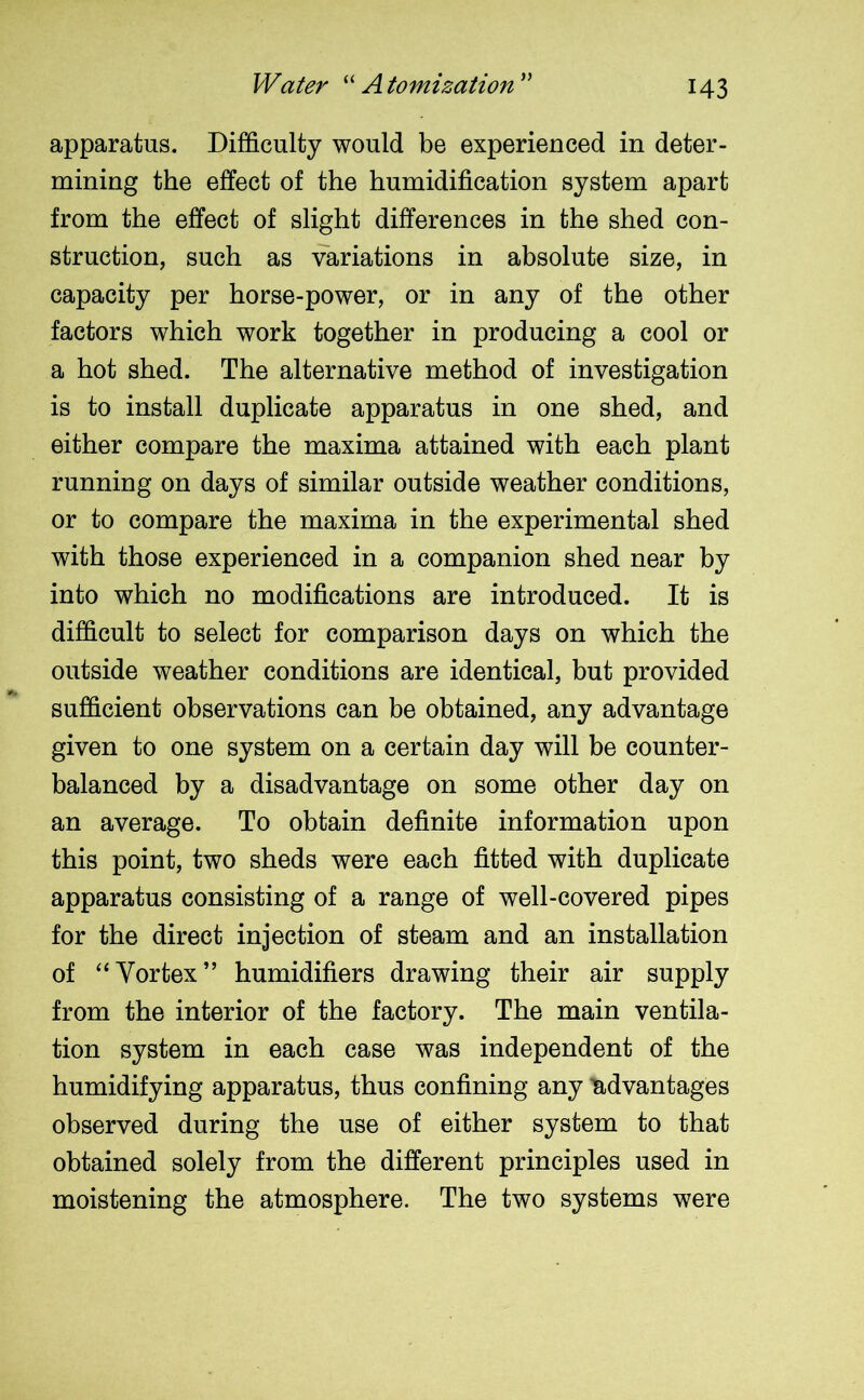 Water “Atomization” apparatus. Difficulty would be experienced in deter- mining the effect of the humidification system apart from the effect of slight differences in the shed con- struction, such as variations in absolute size, in capacity per horse-power, or in any of the other factors which work together in producing a cool or a hot shed. The alternative method of investigation is to install duplicate apparatus in one shed, and either compare the maxima attained with each plant running on days of similar outside weather conditions, or to compare the maxima in the experimental shed with those experienced in a companion shed near by into which no modifications are introduced. It is difficult to select for comparison days on which the outside weather conditions are identical, but provided sufficient observations can be obtained, any advantage given to one system on a certain day will be counter- balanced by a disadvantage on some other day on an average. To obtain definite information upon this point, two sheds were each fitted with duplicate apparatus consisting of a range of well-covered pipes for the direct injection of steam and an installation of “Vortex” humidifiers drawing their air supply from the interior of the factory. The main ventila- tion system in each case was independent of the humidifying apparatus, thus confining any advantages observed during the use of either system to that obtained solely from the different principles used in moistening the atmosphere. The two systems were