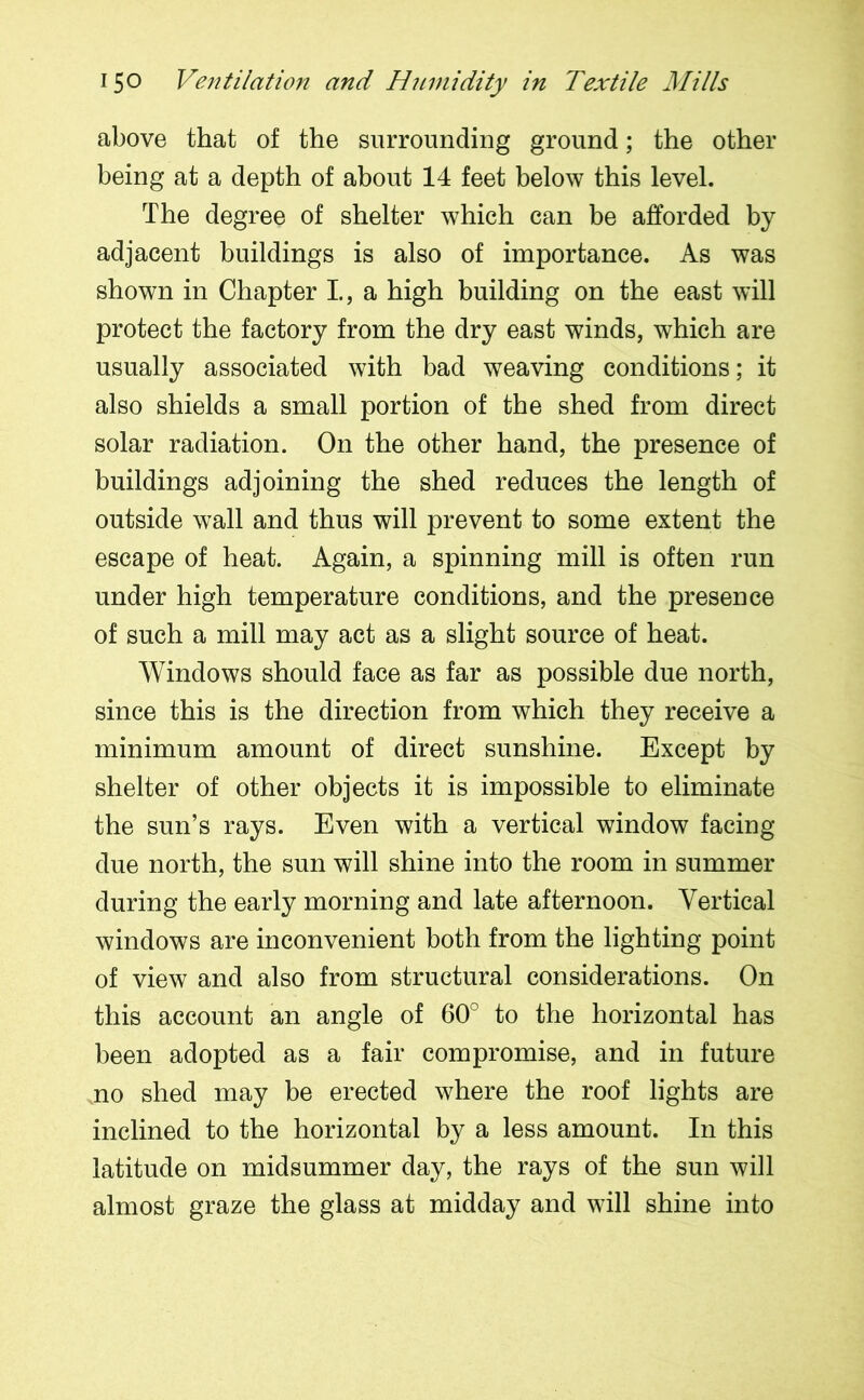 above that of the surrounding ground; the other being at a depth of about 14 feet below this level. The degree of shelter which can be afforded by adjacent buildings is also of importance. As was shown in Chapter I, a high building on the east will protect the factory from the dry east winds, which are usually associated with bad weaving conditions; it also shields a small portion of the shed from direct solar radiation. On the other hand, the presence of buildings adjoining the shed reduces the length of outside wall and thus will prevent to some extent the escape of heat. Again, a spinning mill is often run under high temperature conditions, and the presence of such a mill may act as a slight source of heat. Windows should face as far as possible due north, since this is the direction from which they receive a minimum amount of direct sunshine. Except by shelter of other objects it is impossible to eliminate the sun’s rays. Even with a vertical window facing- due north, the sun will shine into the room in summer during the early morning and late afternoon. Vertical windows are inconvenient both from the lighting point of view and also from structural considerations. On this account an angle of 60° to the horizontal has been adopted as a fair compromise, and in future no shed may be erected where the roof lights are inclined to the horizontal by a less amount. In this latitude on midsummer day, the rays of the sun will almost graze the glass at midday and will shine into