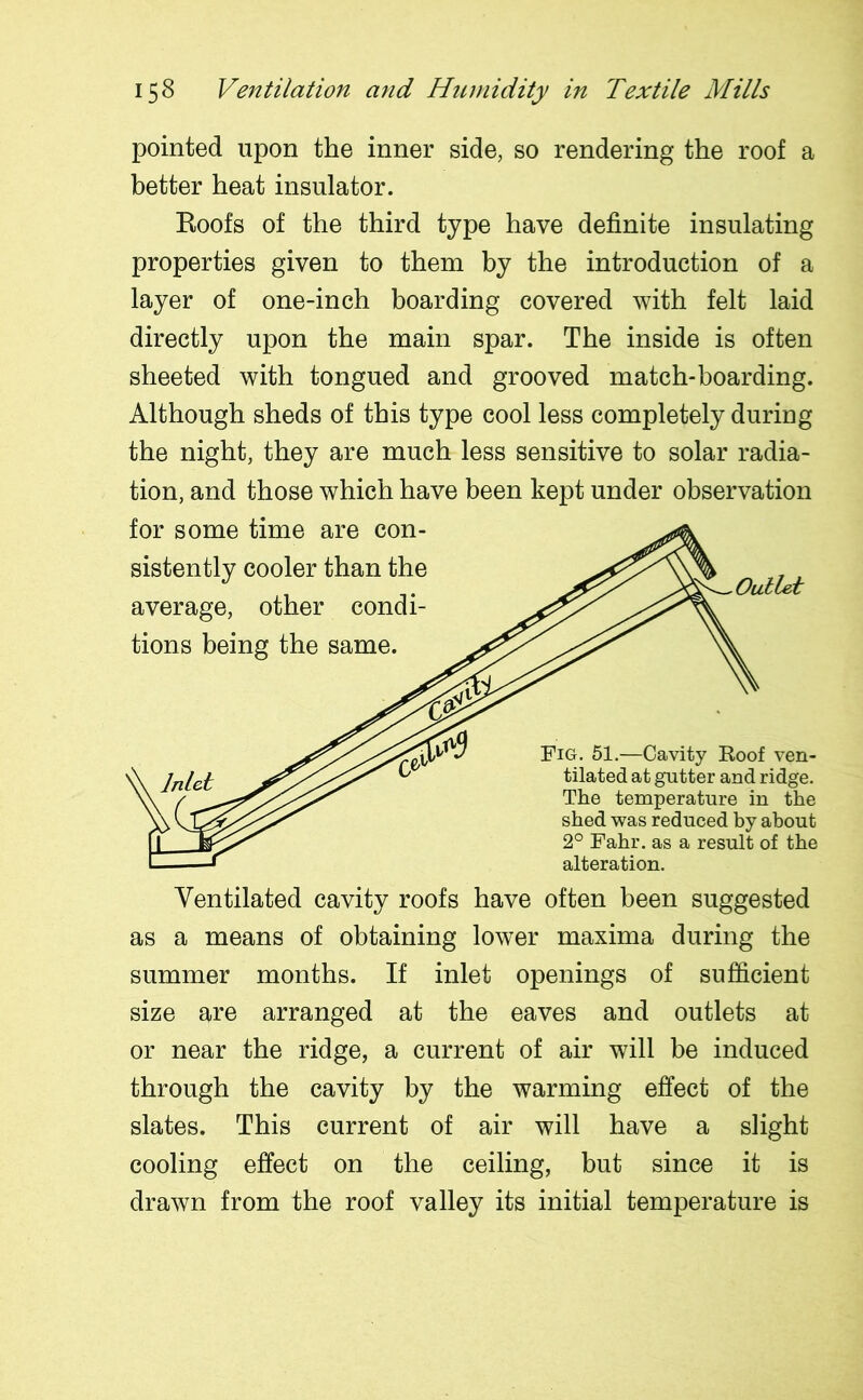 pointed upon the inner side, so rendering the roof a better heat insulator. Roofs of the third type have definite insulating properties given to them by the introduction of a layer of one-inch boarding covered with felt laid directly upon the main spar. The inside is often sheeted with tongued and grooved match-boarding. Although sheds of this type cool less completely during the night, they are much less sensitive to solar radia- tion, and those which have been kept under observation for some time are con- sistently cooler than the average, other condi- tions being the same. Outlet Fig. 51.—Cavity Roof ven- tilated at gutter and ridge. The temperature in the shed was reduced by about 2° Fahr. as a result of the alteration. Ventilated cavity roofs have often been suggested as a means of obtaining lower maxima during the summer months. If inlet openings of sufficient size are arranged at the eaves and outlets at or near the ridge, a current of air will be induced through the cavity by the warming effect of the slates. This current of air will have a slight cooling effect on the ceiling, but since it is drawn from the roof valley its initial temperature is