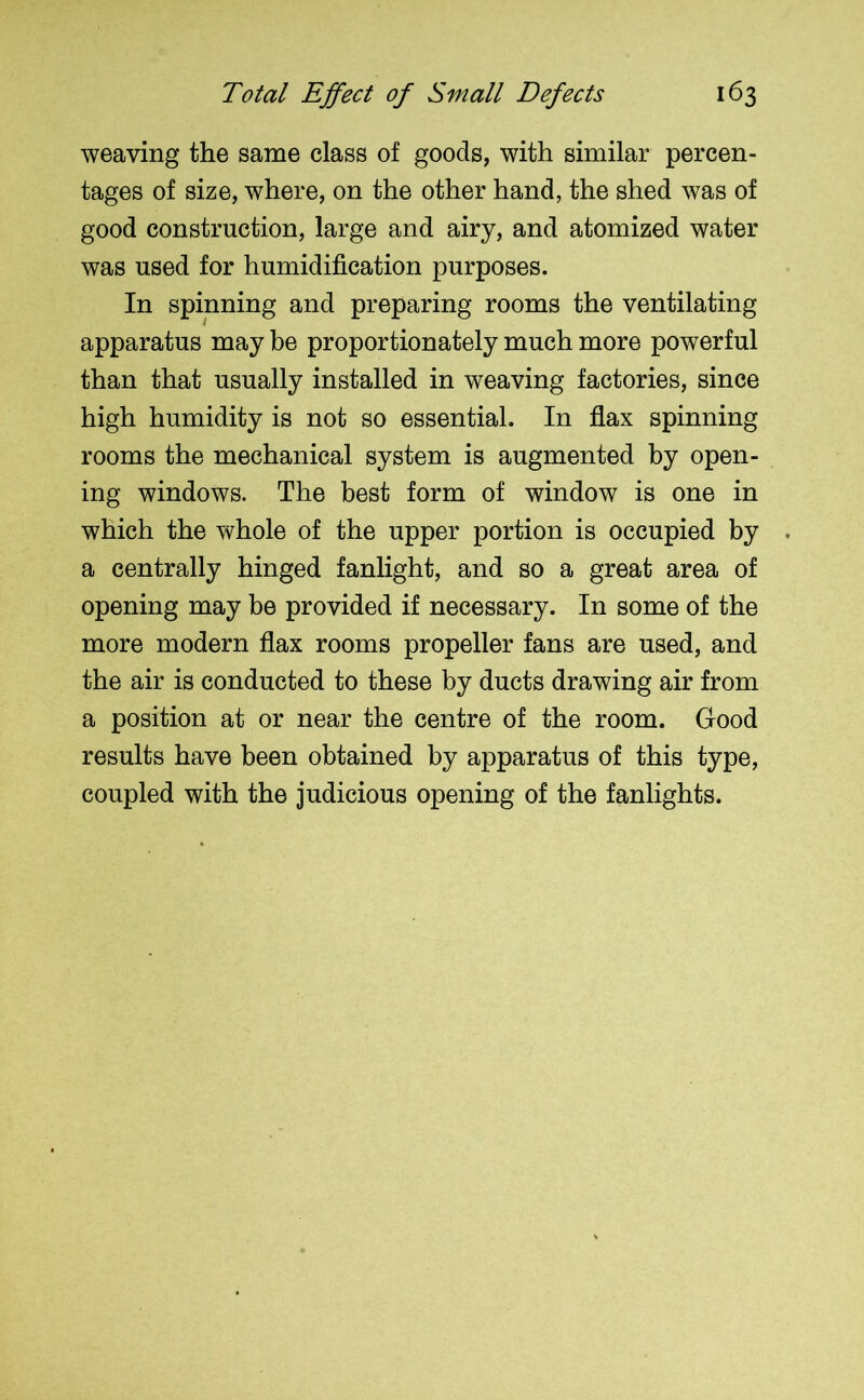 weaving the same class of goods, with similar percen- tages of size, where, on the other hand, the shed was of good construction, large and airy, and atomized water was used for humidification purposes. In spinning and preparing rooms the ventilating apparatus may be proportionately much more powerful than that usually installed in weaving factories, since high humidity is not so essential. In flax spinning rooms the mechanical system is augmented by open- ing windows. The best form of window is one in which the whole of the upper portion is occupied by . a centrally hinged fanlight, and so a great area of opening may be provided if necessary. In some of the more modern flax rooms propeller fans are used, and the air is conducted to these by ducts drawing air from a position at or near the centre of the room. Good results have been obtained by apparatus of this type, coupled with the judicious opening of the fanlights.