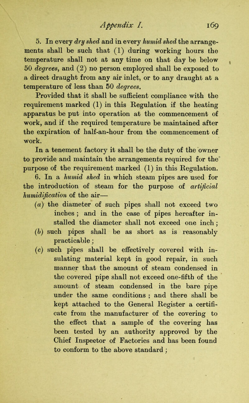 5. In every dry shed and in every humid shed the arrange- ments shall be such that (1) during working hours the temperature shall not at any time on that day be below 50 degrees, and (2) no person employed shall be exposed to a direct draught from any air inlet, or to any draught at a temperature of less than 50 degrees. Provided that it shall be sufficient compliance with the requirement marked (1) in this Regulation if the heating apparatus be put into operation at the commencement of work, and if the required temperature be maintained after the expiration of half-an-hour from the commencement of work. In a tenement factory it shall be the duty of the owner to provide and maintain the arrangements required for the purpose of the requirement marked (1) in this Regulation. 6. In a humid shed in which steam pipes are used for the introduction of steam for the purpose of artificial humidification of the air— (a) the diameter of such pipes shall not exceed two inches ; and in the case of pipes hereafter in- stalled the diameter shall not exceed one inch ; (h) such pipes shall be as short as is reasonably practicable; (c) such pipes shall be effectively covered with in- sulating material kept in good repair, in such manner that the amount of steam condensed in the covered pipe shall not exceed one-fifth of the amount of steam condensed in the bare pipe under the same conditions ; and there shall be kept attached to the General Register a certifi- cate from the manufacturer of the covering to the effect that a sample of the covering has been tested by an authority approved by the Chief Inspector of Factories and has been found to conform to the above standard ;
