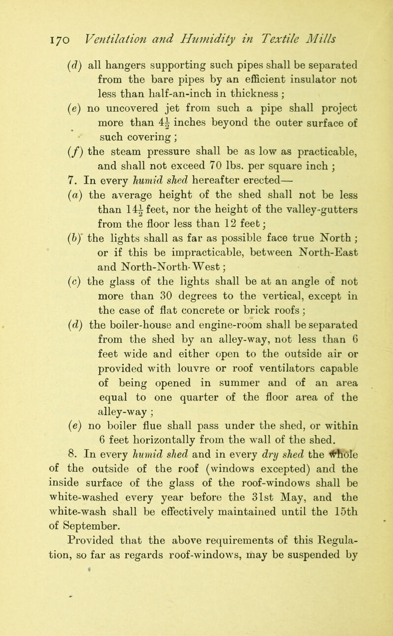 (d) all hangers supporting such pipes shall be separated from the bare pipes by an efficient insulator not less than half-an-inch in thickness ; (e) no uncovered jet from such a pipe shall project more than 4J inches beyond the outer surface of such covering; (/) the steam pressure shall be as low as practicable, and shall not exceed 70 lbs. per square inch ; 7. In every humid shed hereafter erected— (a) the average height of the shed shall not be less than 14^ feet, nor the height of the valley-gutters from the floor less than 12 feet; (h) the lights shall as far as possible face true North ; or if this be impracticable, between North-East and North-North-West; (c) the glass of the lights shall be at an angle of not more than 30 degrees to the vertical, except in the case of flat concrete or brick roofs; (d) the boiler-house and engine-room shall be separated from the shed by an alley-way, not less than 6 feet wide and either open to the outside air or provided with louvre or roof ventilators capable of being opened in summer and of an area equal to one quarter of the floor area of the alley-way ; (e) no boiler flue shall pass under the shed, or within 6 feet horizontally from the wall of the shed. 8. In every humid shed and in every dry shed the tfdiole of the outside of the roof (windows excepted) and the inside surface of the glass of the roof-windows shall be white-washed every year before the 31st May, and the white-wash shall be effectively maintained until the 15th of September. Provided that the above requirements of this Regula- tion, so far as regards roof-windows, may be suspended by