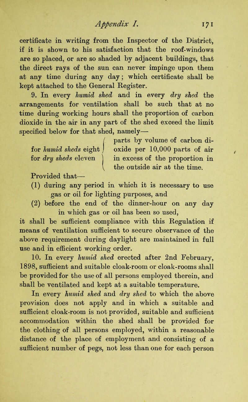 certificate in writing from the Inspector of the District, if it is shown to his satisfaction that the roof-windows are so placed, or are so shaded by adjacent buildings, that the direct rays of the sun can never impinge upon them at any time during any day; which certificate shall be kept attached to the General Register. 9. In every humid shed and in every dry shed the arrangements for ventilation shall be such that at no time during working hours shall the proportion of carbon dioxide in the air in any part of the shed exceed the limit specified below for that shed, namely— / parts by volume of carbon di- for humid sheds eight j oxide per 10,000 parts of air for dry sheds eleven ] in excess of the proportion in \ the outside air at the time. Provided that— (1) during any period in which it is necessary to use gas or oil for lighting purposes, and (2) before the end of the dinner-hour on any day in which gas or oil has been so used, it shall be sufficient compliance with this Regulation if means of ventilation sufficient to secure observance of the above requirement during daylight are maintained in full use and in efficient working order. 10. In every humid shed erected after 2nd February, 1898, sufficient and suitable cloak-room or cloak-rooms shall be provided for the use of all persons employed therein, and shall be ventilated and kept at a suitable temperature. In every humid shed and dry shed to which the above provision does not apply and in which a suitable and sufficient cloak-room is not provided, suitable and sufficient accommodation within the shed shall be provided for the clothing of all persons employed, within a reasonable distance of the place of employment and consisting of a sufficient number of pegs, not less than one for each person